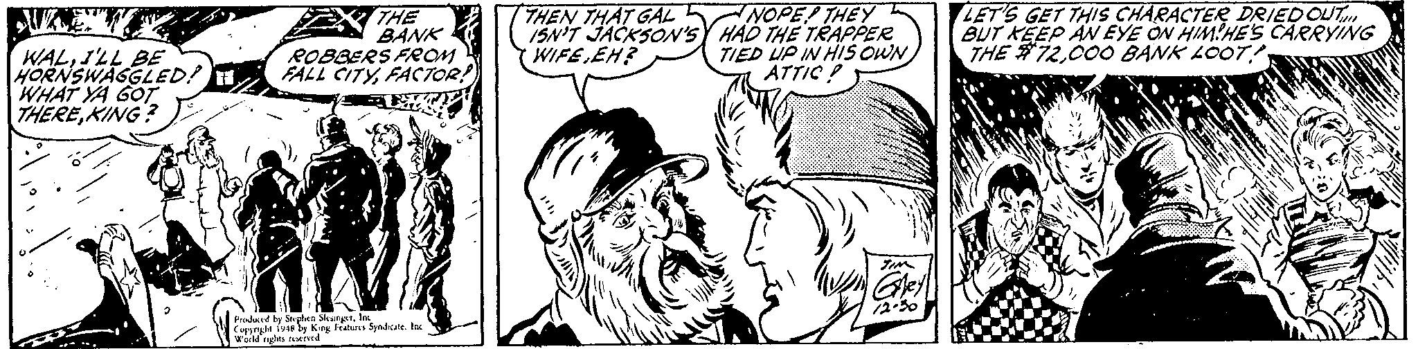 Art OCR: NOPE THEY 15N'T JACKSO'sY HAD THE TRAPPER TIED UP IN HIS OWN ATTIC ! LET'S GET THIS CHARACTER DRIEDOUT BUT KEEP AN EYE ON HIMHE'S CARRYING THE #72UZE" THEN THAT GAL WALI'LL BE HORNSWAGGLED! H WHAT YA GOT THEREKING? THE BANK ROBBERS FROM FALL CITYFACTOR WIFE EH? Prodared by Se plven Sleungt. In Coppryt 19A ly King Featurs Syndcate. Inc werld ylts wed NOPE THEY 15N'T JACKSO'sY HAD THE TRAPPER TIED UP IN HIS OWN ATTIC ! LET'S GET THIS CHARACTER DRIEDOUT BUT KEEP AN EYE ON HIMHE'S CARRYING THE #72000 BANK LOOTUZE" THEN THAT GAL WALI'LL BE HORNSWAGGLED! H WHAT YA GOT THEREKING? THE BANK ROBBERS FROM FALL CITYFACTOR WIFE EH? Prodared by Se plven Sleungt. In Coppryt 19A ly King Featurs Syndcate. Inc werld ylts wed