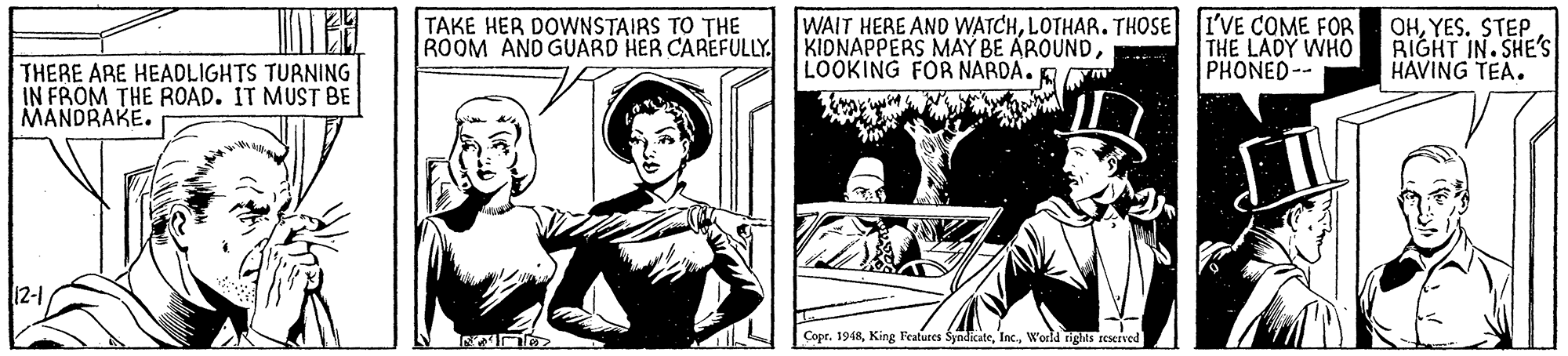 Newspaper OCR: TAKE HER DOWNSTAIRS TO THE ROOM AND GUARD HER CAREFULLY. WAIT HERE AND WATCHLOTHAR. THOSE I'VE COME FOR KIDNAPPERS MAY BE AROUNDLOOKING FOR NARDA. Em THE LADY WHO PHONED-- OHYES. STEP. RIGHT IN.SHE'S HAVING TEA. THERE ARE HEADLIGHTS TURNING IN FROM THE ROAD. IT MUST BE MANDRAKE. 12-1 Copr. 1948World rights rescrved TAKE HER DOWNSTAIRS TO THE ROOM AND GUARD HER CAREFULLY. WAIT HERE AND WATCHLOTHAR. THOSE I'VE COME FOR KIDNAPPERS MAY BE AROUNDLOOKING FOR NARDA. Em THE LADY WHO PHONED-- OHYES. STEP. RIGHT IN.SHE'S HAVING TEA. THERE ARE HEADLIGHTS TURNING IN FROM THE ROAD. IT MUST BE MANDRAKE. 12-1 Copr. 1948King Teatures SyndicateWorld rights rescrved