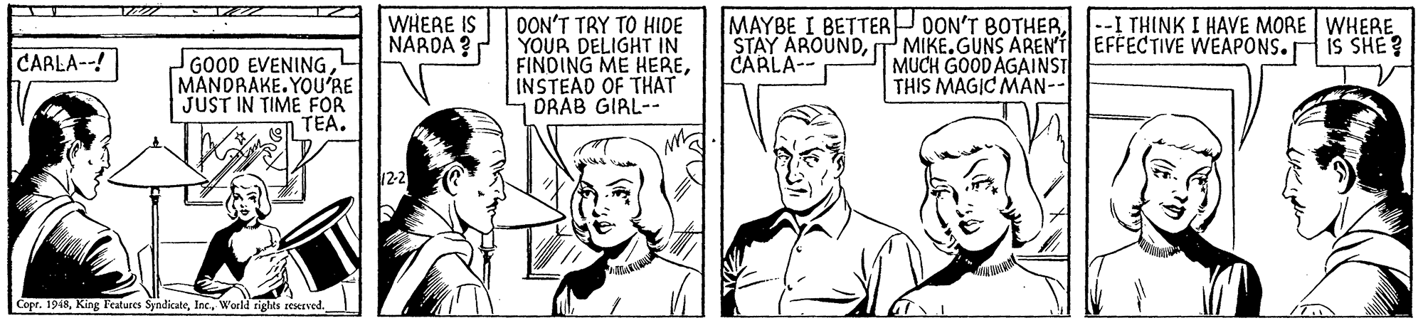Cartoon OCR: WHERE IS NARDA ? OON'T TRY TO HIDE YOUR DELIGHT IN FINDING ME HEREINSTEAD OF THAT DRAB GIRL-- MAYBE I BETTER OON'T BOTHERT MIKE.GUNS AREN'T EFFECTIVE WEAPONS. CARLA-- --I THINK I HAVE MORE WHERE iS SHE? CARLA--! GOOD EVENING MANDRAKE. YOU'RE JUST IN TIME FOR TEA. MUCH GOOD AGAINST THIS MAGIC MAN-- Copr. 1948World rights zeserved. WHERE IS NARDA ? OON'T TRY TO HIDE YOUR DELIGHT IN FINDING ME HEREINSTEAD OF THAT DRAB GIRL-- MAYBE I BETTER OON'T BOTHERSTAY AROUNDT MIKE.GUNS AREN'T EFFECTIVE WEAPONS. CARLA-- --I THINK I HAVE MORE WHERE iS SHE? CARLA--! GOOD EVENING MANDRAKE. YOU'RE JUST IN TIME FOR TEA. MUCH GOOD AGAINST THIS MAGIC MAN-- Copr. 1948King Features SyndicateWorld rights zeserved.