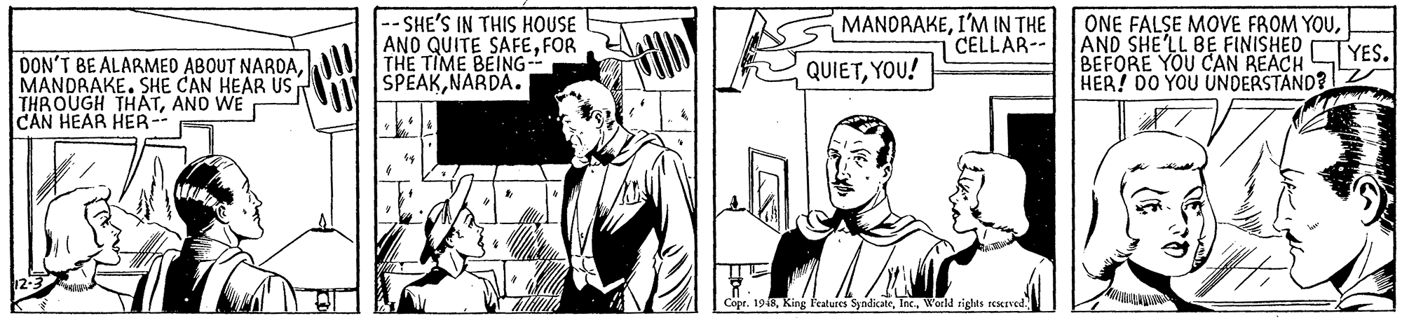 Line OCR: SHE'S IN THIS HOUSE ANO QUITE SAFEFOR THE TIME BEING- SPEAKNARDA. MANORAKEI'M IN THE CELLAR ONE FALSE MOVE FROM YOUAND SHE'LL BE FINISHEDTYES. BEFORE YOU CAN REACH HER! DO YOU UNDERSTÁND? DON'T BE ALARMED ABOUT NARDAMANDRAKE. SHE CAN HEAR US THROUGH THATANO WE CAN HEAR HER-- QUIETYOU! Copr. 1948World rights reserved. SHE'S IN THIS HOUSE ANO QUITE SAFEFOR THE TIME BEING- SPEAKNARDA. MANORAKEI'M IN THE CELLAR ONE FALSE MOVE FROM YOUAND SHE'LL BE FINISHEDTYES. BEFORE YOU CAN REACH HER! DO YOU UNDERSTÁND? DON'T BE ALARMED ABOUT NARDAMANDRAKE. SHE CAN HEAR US THROUGH THATANO WE CAN HEAR HER-- QUIETYOU! Copr. 1948King Fratures SyndicateWorld rights reserved.