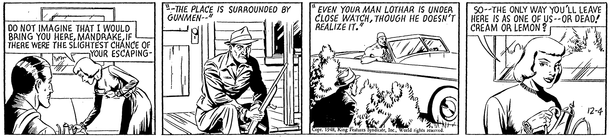 Art OCR: 4-THE PLACE IS SURROUNDED BY GUNMEN--" EVEN YOUR MAN LOTHAR IS UNDER CLOSE WATCHTHOUGH HE DOESN'T REALIZE IT. SO--THE ONLY WAY YOU'LL LEAVE HERE IS AS ONE OF US--OR DEAD! CREAM OR LEMON ? DO NOT IMAGINE THAT I WOULD BRING YOU HEREIF THERE WERE THE SLIGHTEST CHANCE OF YOUR ESCAPING- 12-4 Copr. 1948World rights reserved. 4-THE PLACE IS SURROUNDED BY GUNMEN--" EVEN YOUR MAN LOTHAR IS UNDER CLOSE WATCHTHOUGH HE DOESN'T REALIZE IT. SO--THE ONLY WAY YOU'LL LEAVE HERE IS AS ONE OF US--OR DEAD! CREAM OR LEMON ? DO NOT IMAGINE THAT I WOULD BRING YOU HEREIF THERE WERE THE SLIGHTEST CHANCE OF YOUR ESCAPING- 12-4 Copr. 1948King Features SyndicateWorld rights reserved.
