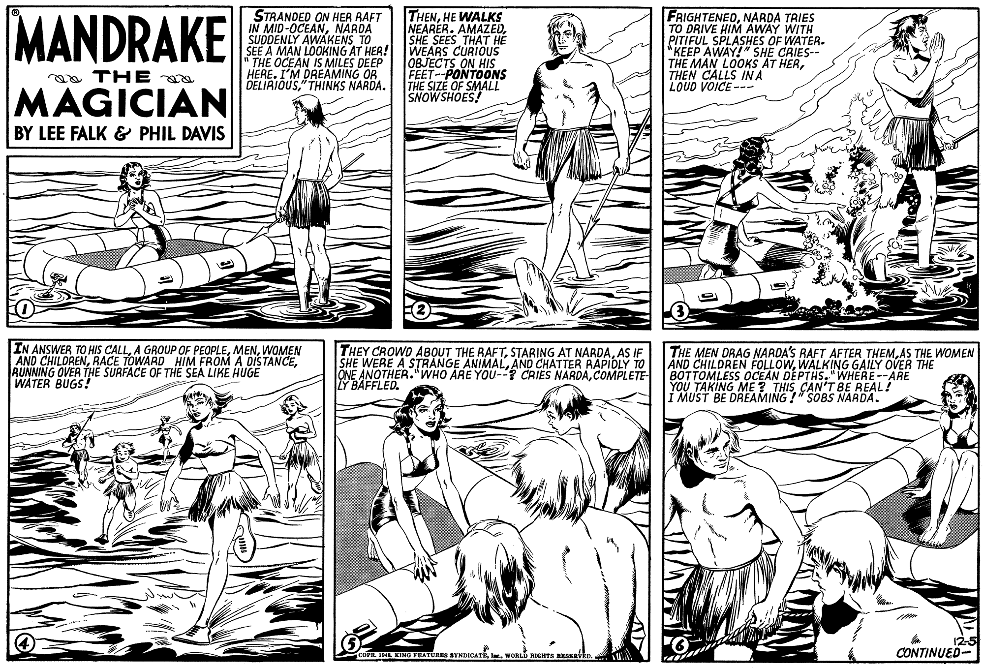 Mammal OCR: MANDRAKE STRANDED ON HER RAFT IN MID-OCEANNARDA SUDDENLY AWAKENS TO SEE A MAN LOOKING AT HER! " THE OCEAN IS MILES DEEP HERE. I'M DREAMING OR DELIRIOUS" THINKS NARDA. THENHE WALKS NEARER. AMAZEDSHE SEES THAT HE WEARS CURIOUS OBJECTS ON HIS FEET--PONTOONS THE SIZE OF SMALL SNOWSHOES! FRIGHTENEDNARDA TRIES TO DRIVE HIM AWAY WITH PITIFUL SPLASHES OF WATER. *KEEP AWAY!" SHE CRIES-- THE MAN LOOKS AT HERTHEN CALLS IN A LOUD VOICE --- aa THE MAGICIAN BY LEE FALK & PHIL DAVIS IN ANSWER TO HIS CALLWOMEN AND CHILDRENRUNNING OVER THE SURFACE OF TH? SEA LIKE HUGE WATER BUGS! THEY CROWD ABOUT THE RAFTAS IF SHE WERE A STRANGE ANIMALAND CHATTER RAPIDLY TO ONE ANOTHER."WHO ARE YOU-? CRIES NARDACOMPLETE Y BAFFLED. THE MEN DRAG NARDA'S RAFT AFTER THEMAS THE WOMEN AND CHILDREN FOLLOWWALKING GAILY OVER THE BOTTOMLESS OCEAN DEPTHS."WHERE--ARE YOU TAKING ME? THIS CAN'T BE REAL! I MUST BE DREAMING !" SOBS NARDA. 12-5 CONTINUED- COPR 19 KING PEATURES SYNDICATEt. WORLD RIGITS RESERVED. MANDRAKE STRANDED ON HER RAFT IN MID-OCEANNARDA SUDDENLY AWAKENS TO SEE A MAN LOOKING AT HER! " THE OCEAN IS MILES DEEP HERE. I'M DREAMING OR DELIRIOUS" THINKS NARDA. THENHE WALKS NEARER. AMAZEDSHE SEES THAT HE WEARS CURIOUS OBJECTS ON HIS FEET--PONTOONS THE SIZE OF SMALL SNOWSHOES! FRIGHTENEDNARDA TRIES TO DRIVE HIM AWAY WITH PITIFUL SPLASHES OF WATER. *KEEP AWAY!" SHE CRIES-- THE MAN LOOKS AT HERTHEN CALLS IN A LOUD VOICE --- aa THE MAGICIAN BY LEE FALK & PHIL DAVIS IN ANSWER TO HIS CALLA GROUP OF PEOPLEWOMEN AND CHILDRENRACE TOWARD HIM FROM A DISTANCERUNNING OVER THE SURFACE OF TH? SEA LIKE HUGE WATER BUGS! THEY CROWD ABOUT THE RAFTSTARING AT NARDAAS IF SHE WERE A STRANGE ANIMALAND CHATTER RAPIDLY TO ONE ANOTHER."WHO ARE YOU-? CRIES NARDACOMPLETE Y BAFFLED. THE MEN DRAG NARDA'S RAFT AFTER THEMAS THE WOMEN AND CHILDREN FOLLOWWALKING GAILY OVER THE BOTTOMLESS OCEAN DEPTHS."WHERE--ARE YOU TAKING ME? THIS CAN'T BE REAL! I MUST BE DREAMING !" SOBS NARDA. 12-5 CONTINUED- COPR 19 KING PEATURES SYNDICATEt. WORLD RIGITS RESERVED.