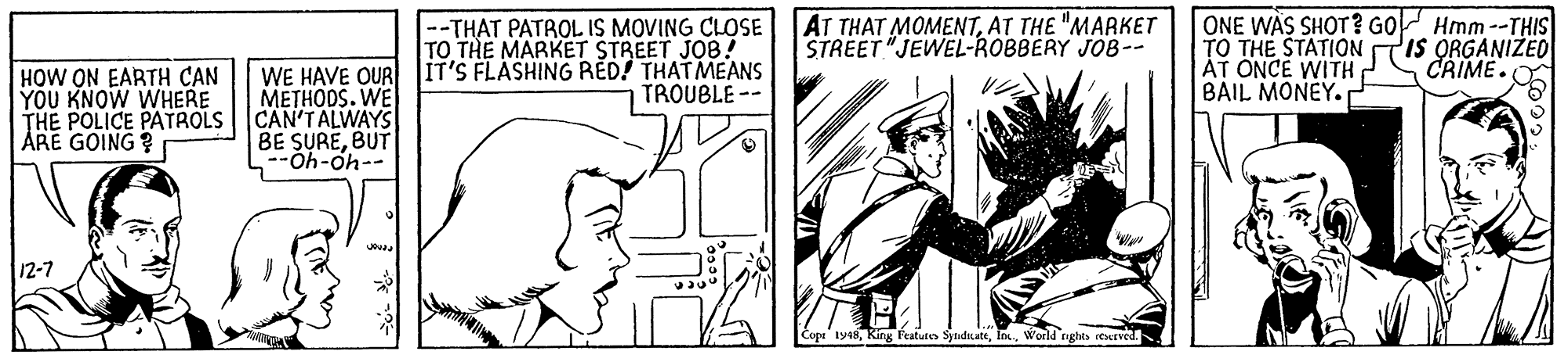 Line OCR: --THAT PATROL IS MOVING CLOSE AT THAT MOMENTAT THE "MARKET TO THE MARKET STREET JOB! ONE WAS SHOT? GO Hmm--THIS TO THE STATION AT ONCE WITH? BAIL MONEY. IS ORGANIZED CRIME. STREET "JEWEL-ROBBERY JOB-- WE HAVE OUR JIT'S FLASHING RÉD! THATMEANS METHODS. WE HOW ON EARTH CAN YOU KNOW WHERE THE POLICE PATROLS CAN'TALWAYS ÅRE GOING ? TROUBLE -- BE SUREBUT --40-40-- 12-7 pe 1918World raghts reered. --THAT PATROL IS MOVING CLOSE AT THAT MOMENTAT THE "MARKET TO THE MARKET STREET JOB! ONE WAS SHOT? GO Hmm--THIS TO THE STATION AT ONCE WITH? BAIL MONEY. IS ORGANIZED CRIME. STREET "JEWEL-ROBBERY JOB-- WE HAVE OUR JIT'S FLASHING RÉD! THATMEANS METHODS. WE HOW ON EARTH CAN YOU KNOW WHERE THE POLICE PATROLS CAN'TALWAYS ÅRE GOING ? TROUBLE -- BE SUREBUT --40-40-- 12-7 pe 1918King Fratutes SyandinateWorld raghts reered.