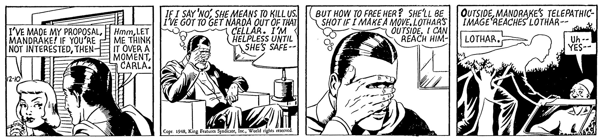 Font OCR: OUTSIDEMANDRAKE'S TELEPATHIC- IMAGE REACHES LOTHAR-- HmmLET ME THINK IT OVER A MOMENT CARLA. IF I SAY'NOSHE MEANS TO KILL US. I'VE GOT TO GET NARDA OUT OF THAT CELLAR. I'M HELPLESS UNTIL SHE'S SAFE-- BUT HOW TO FREE HER? SHE'LL BE SHOT IF I MAKE A MOVELOTHAR'S OUTSIDEI CAN REACH HIM- I'VE MADE MY PROPOSALMANDRAKE! IF YOU'RE NOT INTERESTEDTHEN- LOTHAR. Uh -- YES-- 2-10 Copr. 1948World righes seserved. OUTSIDEMANDRAKE'S TELEPATHIC- IMAGE REACHES LOTHAR-- HmmLET ME THINK IT OVER A MOMENT CARLA. IF I SAY'NOSHE MEANS TO KILL US. I'VE GOT TO GET NARDA OUT OF THAT CELLAR. I'M HELPLESS UNTIL SHE'S SAFE-- BUT HOW TO FREE HER? SHE'LL BE SHOT IF I MAKE A MOVELOTHAR'S OUTSIDEI CAN REACH HIM- I'VE MADE MY PROPOSALMANDRAKE! IF YOU'RE NOT INTERESTEDTHEN- LOTHAR. Uh -- YES-- 2-10 Copr. 1948King Peatures SyndicateWorld righes seserved.