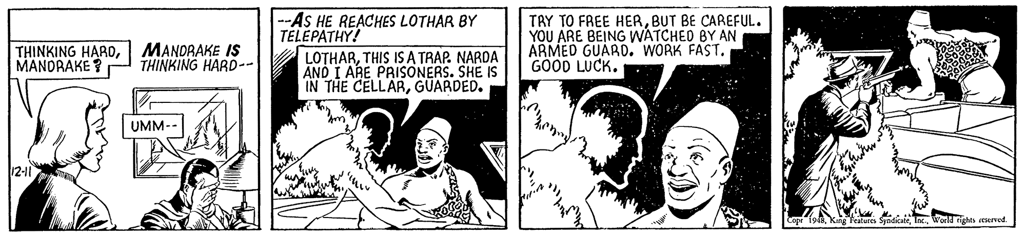 Art OCR: --AS HE REACHES LOTHAR BY TELÉPATHY! TAY TO FREE HERBUT BE CAREFUL. YOU ARE BEING WATCHED BY AN ARMED GUARD. WORK FAST. GOOD LUCK. THINKING HAROMANDRAKE ? MANORAKE IS THINKING HARD-- LOTHARTHIS IS A TRAP. NARDA AND I ARE PRISONERS. SHE IS IN THE CELLARGUARDED. UMM-- 12-11 Teatures SyndicateWorld ights eserved. --AS HE REACHES LOTHAR BY TELÉPATHY! TAY TO FREE HERBUT BE CAREFUL. YOU ARE BEING WATCHED BY AN ARMED GUARD. WORK FAST. GOOD LUCK. THINKING HAROMANDRAKE ? MANORAKE IS THINKING HARD-- LOTHARTHIS IS A TRAP. NARDA AND I ARE PRISONERS. SHE IS IN THE CELLARGUARDED. UMM-- 12-11 Teatures SyndicateWorld ights eserved.