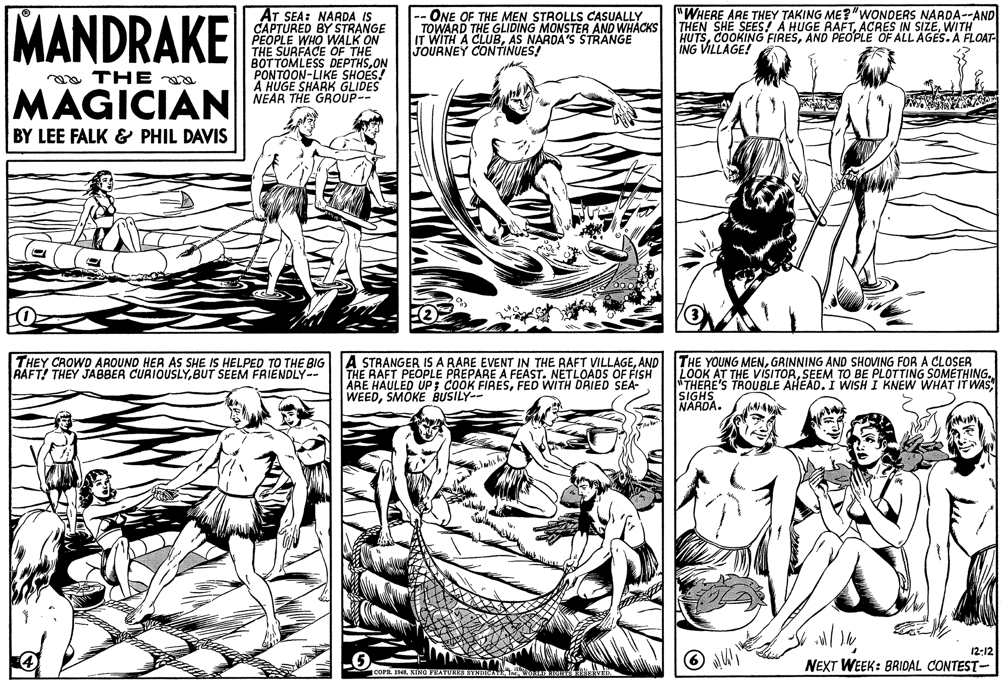 Art OCR: MANDRAKE AT SEA: NARDA IS CAPTURED BY STRANGE PEOPLE WHO WALK ON THE SURFACE OF THE BOTTOMLESS DEPTHSON PONTOON-LIKE SHOES! A HUGE SHARK GLIDES NEAR THE GROUP-- ONE OF THE MEN STROLLS CASUALLY TOWARD THE GLIDING MONSTER AND WHACKS IT WITH A CLUBAS NARDA'S STRANGE JOURNEY CONTINUES! "WHERE ARE THEY TAKING ME?"WONDERS NARDA--AND THEN SHE SEES! A HUGE RAFTWITH HUTSAND PEOPLE OF ALL AGES.A FLOAT- ING VILLAGE! oa THE a MAGICIAN BY LEE FALK & PHIL DAVIS A STRANGER IS A RARE EVENT IN THE RAFT VILLAGEAND THE RAFT PEOPLE PREPARE A FEAST. NETLOADS OF FISH ARE HAULED UP; COOK FIRESFED WITH DRIED SEA- WEEDSMOKE BUSILY-- THE YOUNG MENGRINNING AND SHOVING FOR A CLOSER LOOK AT THE VISITORSEEM TO BE PLOTTING SOMETHING. "THERE'S TROUBLE AHEAD. I WISH I KNEW WHAT IT WAS SIGHS NARDA. THEY CROWD AROUND HER AS SHE IS HELPED TO THE BIG RAFT! THEY JABBER CURIOUSLYBUT SEEM FRIENDLY-- 12:12 NEXT WEEK: BRIDAL CONTEST- COPR 19M8XING FEATURRS SYNOR MANDRAKE AT SEA: NARDA IS CAPTURED BY STRANGE PEOPLE WHO WALK ON THE SURFACE OF THE BOTTOMLESS DEPTHSON PONTOON-LIKE SHOES! A HUGE SHARK GLIDES NEAR THE GROUP-- ONE OF THE MEN STROLLS CASUALLY TOWARD THE GLIDING MONSTER AND WHACKS IT WITH A CLUBAS NARDA'S STRANGE JOURNEY CONTINUES! "WHERE ARE THEY TAKING ME?"WONDERS NARDA--AND THEN SHE SEES! A HUGE RAFTACRES IN SIZEWITH HUTSCOOKING FIRESAND PEOPLE OF ALL AGES.A FLOAT- ING VILLAGE! oa THE a MAGICIAN BY LEE FALK & PHIL DAVIS A STRANGER IS A RARE EVENT IN THE RAFT VILLAGEAND THE RAFT PEOPLE PREPARE A FEAST. NETLOADS OF FISH ARE HAULED UP; COOK FIRESFED WITH DRIED SEA- WEEDSMOKE BUSILY-- THE YOUNG MENGRINNING AND SHOVING FOR A CLOSER LOOK AT THE VISITORSEEM TO BE PLOTTING SOMETHING. "THERE'S TROUBLE AHEAD. I WISH I KNEW WHAT IT WAS SIGHS NARDA. THEY CROWD AROUND HER AS SHE IS HELPED TO THE BIG RAFT! THEY JABBER CURIOUSLYBUT SEEM FRIENDLY-- 12:12 NEXT WEEK: BRIDAL CONTEST- COPR 19M8XING FEATURRS SYNOR
