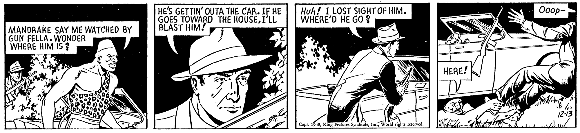 Fedora OCR: Ooop- HE'S GETTIN' OUT? THE CAR. IF HE GOES TOWARD THE HOUSEI'LL BLAST HIM! Huh! I LOST SIGHT OF HIM. WHERE'D HE G0? MANDRAKE SAY ME WATCHED BY GUN FELLA. WONDER WHERE HIM IS ? HERE! 12-13 Copr. 1948World rights reserved. Ooop- HE'S GETTIN' OUT? THE CAR. IF HE GOES TOWARD THE HOUSEI'LL BLAST HIM! Huh! I LOST SIGHT OF HIM. WHERE'D HE G0? MANDRAKE SAY ME WATCHED BY GUN FELLA. WONDER WHERE HIM IS ? HERE! 12-13 Copr. 1948King Features SyndicateWorld rights reserved.