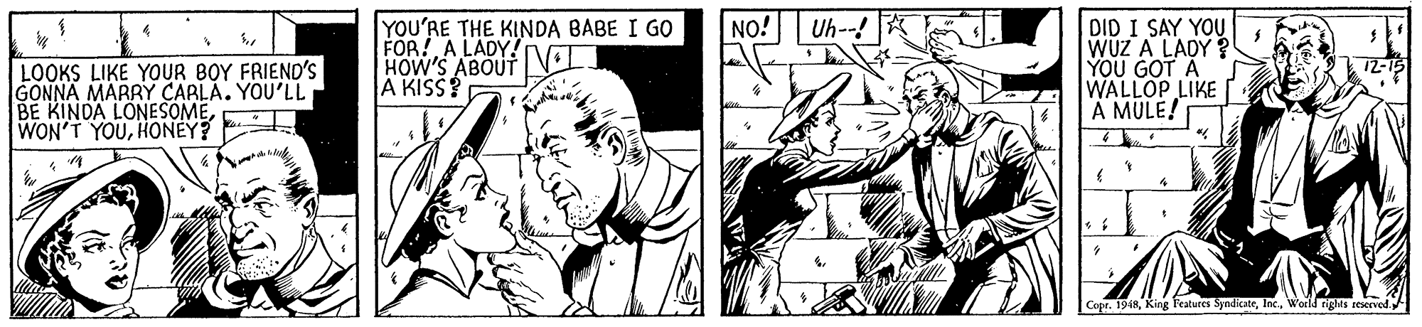 Art OCR: NO! DID I SAY YOU WUZ A LADY ? YOU GOT A WALLOP LIKE A MULE! Uh- YOU'RE THE KINDA BABE I GO FOR! A LADY! HOW'S ABOUT l. A KISS? LOOKS LIKE YOUR BOY FRIEND'S GONNA MARRY CARLA. YOU'LL BE KINDA LONESOMEHONEY? Copr. 1948World tights reserved NO! DID I SAY YOU WUZ A LADY ? YOU GOT A WALLOP LIKE A MULE! Uh- YOU'RE THE KINDA BABE I GO FOR! A LADY! HOW'S ABOUT l. A KISS? LOOKS LIKE YOUR BOY FRIEND'S GONNA MARRY CARLA. YOU'LL BE KINDA LONESOMEWON'T YOUHONEY? Copr. 1948King Features SyndicateWorld tights reserved