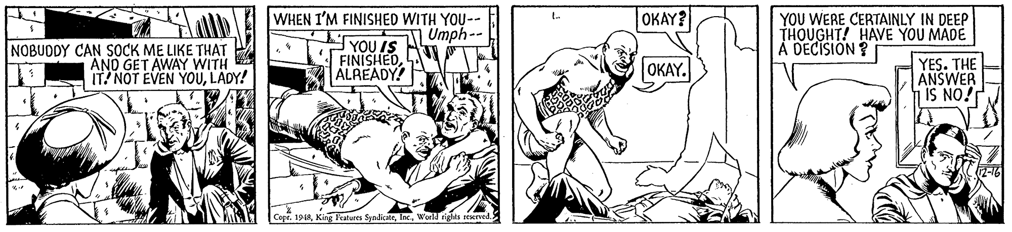 Finger OCR: WHEN I'M FINISHED WITH YOU-- Umph-- OKAY? YOU WERE CERTAINLY IN DEEP THOUGHT! HAVE YOU MADE À DECISION ? NOBUDDY CAN SOCK ME LIKE THAT AND GET AWAY WITH IT! NOT EVEN YOULADY! YOU IS FINISHEDALREADY! OKAY. YES. THE ANSWER IS NO! Copr. 1948World rights reserved. WHEN I'M FINISHED WITH YOU-- Umph-- OKAY? YOU WERE CERTAINLY IN DEEP THOUGHT! HAVE YOU MADE À DECISION ? NOBUDDY CAN SOCK ME LIKE THAT AND GET AWAY WITH IT! NOT EVEN YOULADY! YOU IS FINISHEDALREADY! OKAY. YES. THE ANSWER IS NO! Copr. 1948King F'eatures SyndicateWorld rights reserved.