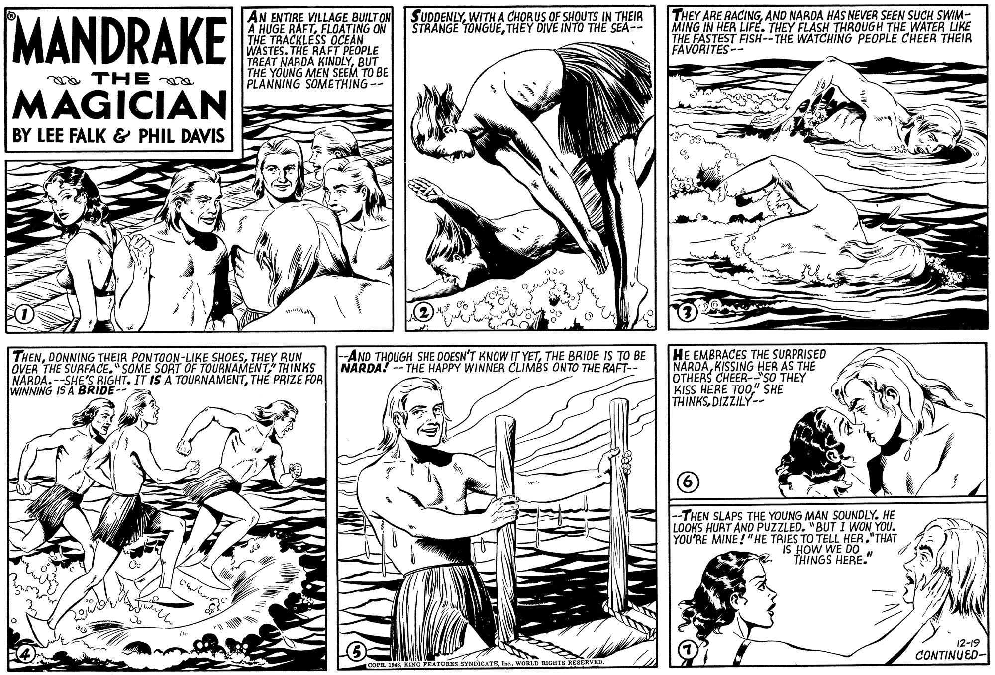 Gesture OCR: MANDRAKE THEY ARE RACINGAND NARDA HAS NEVER SEEN SUCH SWIM- MING IN HER LIFE. THEY FLASH THROUGH THE WATER UKE THE FASTEST FISH--THE WATCHING PEOPLE CHEER THEIR FAVORITES-- SUDDENLYWITH A CHORUS OF SHOUTS IN THEIR STRANGE TONGUETHEY DIVE INTO THE SEA-- AN ENTIRE VILLAGE BUILT ON A HUGE RAFTFLOATING ON THE TRACKLESS OCEAN WASTES. THE RAFT PEOPLE TREAT NARDA KINDLYBUT THE YOUNG MEN SEEM TO BE PLANNING SOMETHING-- a THE a MAGICIAN BY LEE FALK & PHIL DAVIS HE EMBRACES THE SURPRISED NARDAKISSING HER AS THE OTHERS CHEER-"SO THEY KISS HERE TOO" SHE THINKSDIZZILY-- THENTHEY BUN. OVER THE SURFACE."SOME SORT OF TOURNAMENT" THINKS NARDA.--SHE'S RIGHT. IT IS A TOURNAMENTTHE PRIZE FOR WINNING IS A BRIDE- -AND THOUGH SHE DOESN'T KNOW IT YETTHE BRIDE IS TO BE NARDA! --THE HAPPY WINNER CLIMBS ONTO THE RAFT-- --THEN SLAPS THE YOUNG MAN SOUNDLY. HE LOOKS HURT ANO PUZZLED. "BUTI WON YOU. YOU'RE MINE ! "HE TRIES TO TELL HER."THAT IS HOW WE DO THINGS HERE." 12-19 CONTINUED- COPR. INIWORLD RIGHTS RESERVEL MANDRAKE THEY ARE RACINGAND NARDA HAS NEVER SEEN SUCH SWIM- MING IN HER LIFE. THEY FLASH THROUGH THE WATER UKE THE FASTEST FISH--THE WATCHING PEOPLE CHEER THEIR FAVORITES-- SUDDENLYWITH A CHORUS OF SHOUTS IN THEIR STRANGE TONGUETHEY DIVE INTO THE SEA-- AN ENTIRE VILLAGE BUILT ON A HUGE RAFTFLOATING ON THE TRACKLESS OCEAN WASTES. THE RAFT PEOPLE TREAT NARDA KINDLYBUT THE YOUNG MEN SEEM TO BE PLANNING SOMETHING-- a THE a MAGICIAN BY LEE FALK & PHIL DAVIS HE EMBRACES THE SURPRISED NARDAKISSING HER AS THE OTHERS CHEER-"SO THEY KISS HERE TOO" SHE THINKSDIZZILY-- THENDONNING THEIR PONTOON-LIKE SHOESTHEY BUN. OVER THE SURFACE."SOME SORT OF TOURNAMENT" THINKS NARDA.--SHE'S RIGHT. IT IS A TOURNAMENTTHE PRIZE FOR WINNING IS A BRIDE- -AND THOUGH SHE DOESN'T KNOW IT YETTHE BRIDE IS TO BE NARDA! --THE HAPPY WINNER CLIMBS ONTO THE RAFT-- --THEN SLAPS THE YOUNG MAN SOUNDLY. HE LOOKS HURT ANO PUZZLED. "BUTI WON YOU. YOU'RE MINE ! "HE TRIES TO TELL HER."THAT IS HOW WE DO THINGS HERE." 12-19 CONTINUED- COPR. INIING FEATURE8 SYNDICATEWORLD RIGHTS RESERVEL
