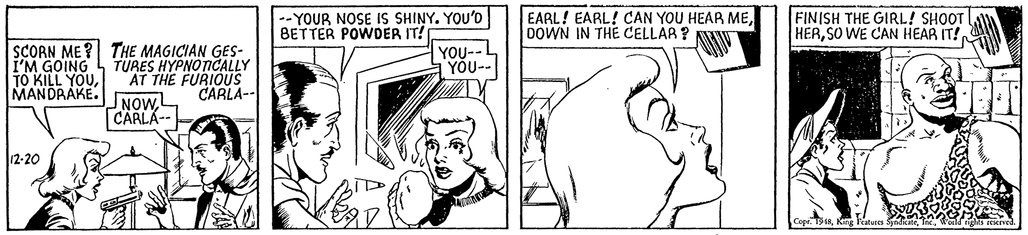 Ear OCR: --YOUR NOSE IS SHINY. YOU'D BETTER POWDER IT! EARL! EARL! CAN YOU HEAR ME0OWN IN THE CELLAR? FINISH THE GIRL! SHOOT HERSO WE CAN HEAR IT! SCORN ME ? THE MAGICIAN GES- TURES HYPNOTICALLY AT THE FURIOUS NOW CARLA-- YOU-- YÕU-- I'M GOING TO KILL YOUMANDRAKE. CARLA-- 12-20 Copr. T9RKing Features --YOUR NOSE IS SHINY. YOU'D BETTER POWDER IT! EARL! EARL! CAN YOU HEAR ME0OWN IN THE CELLAR? FINISH THE GIRL! SHOOT HERSO WE CAN HEAR IT! SCORN ME ? THE MAGICIAN GES- TURES HYPNOTICALLY AT THE FURIOUS NOW CARLA-- YOU-- YÕU-- I'M GOING TO KILL YOUMANDRAKE. CARLA-- 12-20 Copr. T9RKing Features