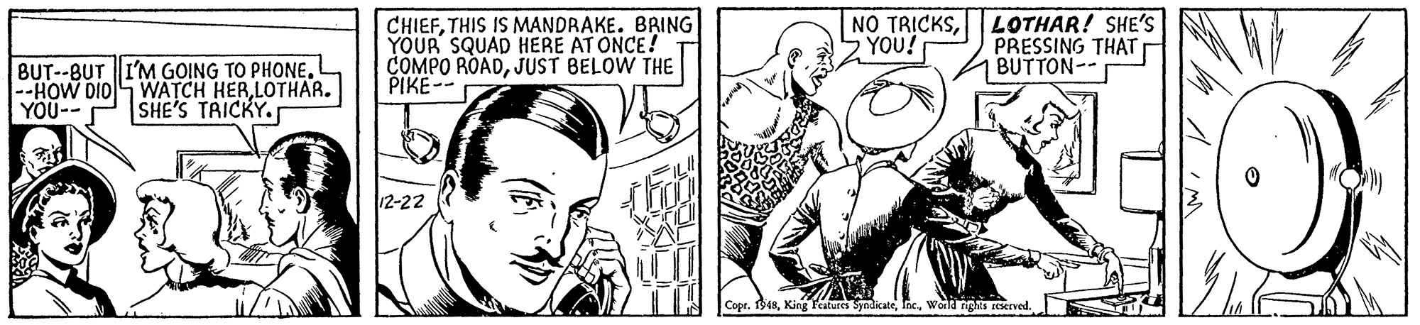 Line OCR: CHIEFTHIS IS MANDRAKE. BRING YOUR SQUAD HERE AT ONCE! COMPO ROADJUST BELOW THE PIKE-- NO TRICKSLOTHAR! SHE'S PRESSING THAT BUTTON-- YOU! BUT--BUT I'M GOING TO PHONELOTHAR. YOU-- SHE'S TRICKY. 12-22 Copr. 1948World nghs reserved. CHIEFTHIS IS MANDRAKE. BRING YOUR SQUAD HERE AT ONCE! COMPO ROADJUST BELOW THE PIKE-- NO TRICKSLOTHAR! SHE'S PRESSING THAT BUTTON-- YOU! BUT--BUT I'M GOING TO PHONE|--HOW DIOS WATCH HERLOTHAR. YOU-- SHE'S TRICKY. 12-22 Copr. 1948King Features SyndicateWorld nghs reserved.