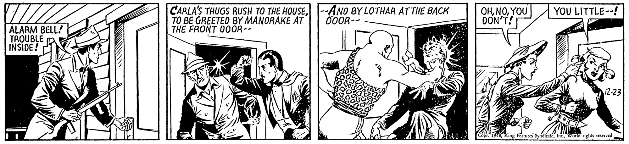 Fiction OCR: CARLA'S THUGS RUSH TO THE HOUSETO BE GREETED BY MANORAKE AT THE FRONT DOOR-- --ANO BY LOTHAR AT THE BACK 0OOR-- OHYOU DON'T! YOU LITTLE--! ALARM BELL! TROUBLE INSIDE! 12-23 Copr. 19T king Testures SyndicatéInc wor rights seserved CARLA'S THUGS RUSH TO THE HOUSETO BE GREETED BY MANORAKE AT THE FRONT DOOR-- --ANO BY LOTHAR AT THE BACK 0OOR-- OHYOU DON'T! YOU LITTLE--! ALARM BELL! TROUBLE INSIDE! 12-23 Copr. 19T king Testures SyndicatéInc wor rights seserved