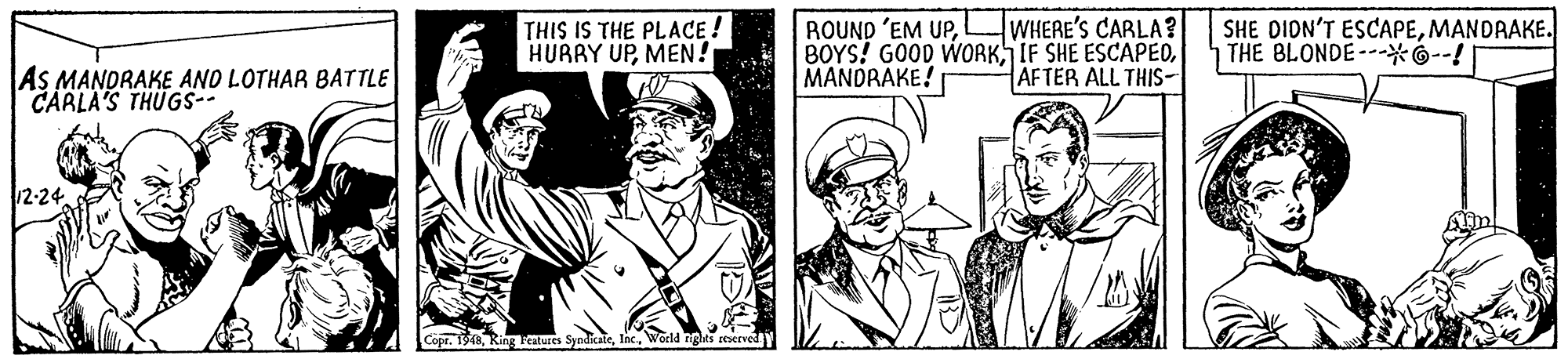 Art OCR: ROUND 'EM UPMANDRAKE! WHERE'S CARLA? SHE DION'T ESCAPEMANDRAKE. THE BLONDE---*G--! THIS IS THE PLACE ! AS MANDRAKE AND LOTHAR BATTLE CARLA'S THUGS-- AFTER ALL THIS- 12-24 Copr. 1948World nights reserved ROUND 'EM UPHURRY UPMEN! BOYS? GOOD WORKIF SHE ESCAPEDMANDRAKE! WHERE'S CARLA? SHE DION'T ESCAPEMANDRAKE. THE BLONDE---*G--! THIS IS THE PLACE ! AS MANDRAKE AND LOTHAR BATTLE CARLA'S THUGS-- AFTER ALL THIS- 12-24 Copr. 1948Ring Katures SyndicateWorld nights reserved