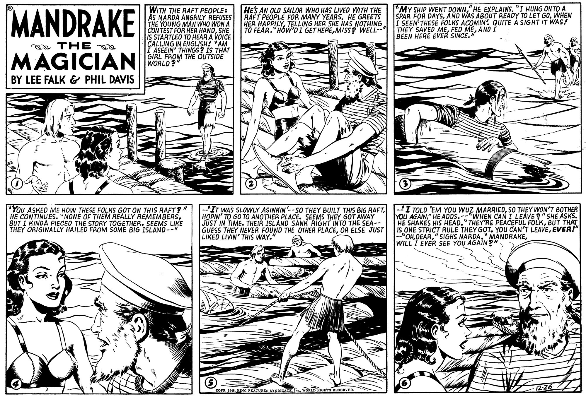 Publication OCR: MANDRAKE WITH THE RAFT PEOPLE: AS NARDA ANGAILY REFUSES RAFT PEOPLE FOR MANY YEARSHE GREETS THE YOUNG MAN WHO WON A CONTEST FOR HER HANDSHE IS STARTLEO TO HEAR A VOICE CALLING IN ENGLISH! "AM I ASEEIN' THINGS? IS THAT GIAL FROM THE OUTSIDE WORLD? "MY SHIP WENT DOWN" HE EXPLAINS. "I HUNG ONTO A SPAR FOR DAYSWHEN HER HAPPILYTELLING HER SHE HAS NOTHING i SEEN THESE FOLKS ACOMIN: QUITE À SIGHT IT WAS! HE'S AN OLD SAILOR WHO HAS LIVED WITH THE TO FEAR."HOWDI GET HEREMISS? WELL-- THEY SAVED MEANO ? BEEN HERE EVER SINCE." a THE MAGICIAN BY LEE FALK & PHIL DAVIS "You ASKED ME HOW THESE FOLKS GOT ON THIS RAFT? HE CONTINUES. "NONE OF THEM REALLY REMEMBERSBUT I KINOA PIECED THE STORY TOGETHER. SEEMS LIKE THEY ORIGINALLY HAILED FROM SOME BIG ISLANO-- |--"IT WAS SLOWLY ASINKIN'--SO THEY BUILT THIS BIG RAFTHOPIN' TO GO TO ANOTHER PLACE. SEEMS THEY GOT AWAY JUST IN TIME. THEIR ISLAND SANK RIGHT INTO THE SEA-- GUESS THEY NEVER FOUND THE OTHER PLACEOR ELSE JUST LIKED LIVIN' THIS WAY." |-'I TOLD 'EM YOU WUZ MARRIEDSO THEY WON'T BOTHER YOU AGAIN" HE ADOS.--"WHEN CAN I LEAVE " SHE ASKS. HE SHAKES HIS HEAD."THEY'RE PEACEFUL FOLKBUT THAT IS ONE STRICT RULE THEY GOT. YOU CAN'T LEAVEEVER!" --"OHWILL I EVER SEE YOU AGAIN?" COPR. 19. KING FEATURES SYNDICATEWORLD RIGHTS RESERVED MANDRAKE WITH THE RAFT PEOPLE: AS NARDA ANGAILY REFUSES RAFT PEOPLE FOR MANY YEARSHE GREETS THE YOUNG MAN WHO WON A CONTEST FOR HER HANDSHE IS STARTLEO TO HEAR A VOICE CALLING IN ENGLISH! "AM I ASEEIN' THINGS? IS THAT GIAL FROM THE OUTSIDE WORLD? "MY SHIP WENT DOWN" HE EXPLAINS. "I HUNG ONTO A SPAR FOR DAYSAND WAS ABOUT READY TO LET GOWHEN HER HAPPILYTELLING HER SHE HAS NOTHING i SEEN THESE FOLKS ACOMIN: QUITE À SIGHT IT WAS! HE'S AN OLD SAILOR WHO HAS LIVED WITH THE TO FEAR."HOWDI GET HEREMISS? WELL-- THEY SAVED MEFED MEANO ? BEEN HERE EVER SINCE." a THE MAGICIAN BY LEE FALK & PHIL DAVIS "You ASKED ME HOW THESE FOLKS GOT ON THIS RAFT? HE CONTINUES. "NONE OF THEM REALLY REMEMBERSBUT I KINOA PIECED THE STORY TOGETHER. SEEMS LIKE THEY ORIGINALLY HAILED FROM SOME BIG ISLANO-- |--"IT WAS SLOWLY ASINKIN'--SO THEY BUILT THIS BIG RAFTHOPIN' TO GO TO ANOTHER PLACE. SEEMS THEY GOT AWAY JUST IN TIME. THEIR ISLAND SANK RIGHT INTO THE SEA-- GUESS THEY NEVER FOUND THE OTHER PLACEOR ELSE JUST LIKED LIVIN' THIS WAY." |-'I TOLD 'EM YOU WUZ MARRIEDSO THEY WON'T BOTHER YOU AGAIN" HE ADOS.--"WHEN CAN I LEAVE " SHE ASKS. HE SHAKES HIS HEAD."THEY'RE PEACEFUL FOLKBUT THAT IS ONE STRICT RULE THEY GOT. YOU CAN'T LEAVEEVER!" --"OH" SIGHS NARDA" MANDRAKEWILL I EVER SEE YOU AGAIN?" COPR. 19. KING FEATURES SYNDICATEWORLD RIGHTS RESERVED
