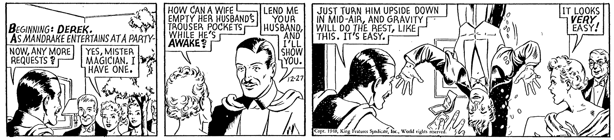 Cartoon OCR: HOW CAN A WIFE! EMPTY HER HUSBAND'S TROUSER POCKE TS WHILE HE'S AWAKE? LEND ME YOUR HUSBANDAND I'LL SHOW YOU. JUST TURN HIM UPSIDE DOWN IN MID-AIRAND GRAVITY WILL DO THE RESTLIKE THIS. IT'S EASY. T LOOKS VERY EASY! BEGINNING: DEREK. AS MANDRAKE ENTERTAINS ATA PARTY- NOWANY MORE REQUESTS ? YESMISTER MAGICIAN. I HAVE ONE. Copr. 19TRW'orkd eiglhts reserved. HOW CAN A WIFE! EMPTY HER HUSBAND'S TROUSER POCKE TS WHILE HE'S AWAKE? LEND ME YOUR HUSBANDAND I'LL SHOW YOU. JUST TURN HIM UPSIDE DOWN IN MID-AIRAND GRAVITY WILL DO THE RESTLIKE THIS. IT'S EASY. T LOOKS VERY EASY! BEGINNING: DEREK. AS MANDRAKE ENTERTAINS ATA PARTY- NOWANY MORE REQUESTS ? YESMISTER MAGICIAN. I HAVE ONE. Copr. 19TRKing leatures SymdicateW'orkd eiglhts reserved.