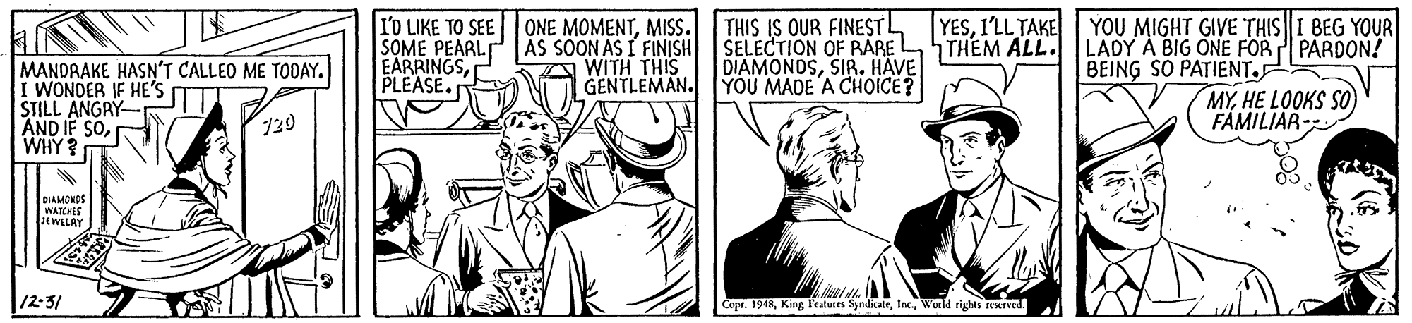 Illustration OCR: I'D LIKE TO SEE SOME PEARL EARRINGSPLEASE. ONE MOMENTMISS. AS SOON AS I FINISH WITH THIS GENTLEMAN. THIS IS OUR FINESTL SELECTION OF PBARE DIAMONDSSIR. HAVE YOU MADE A CHOICE? YESI'LL TAKE THEM ALL. YOU MIGHT GIVE THISI BEG YOUR LADY Á BIG ONE FOR PARDON! BEING SO PATIENT. MANDRAKE HASN'T CALLED ME TODAY. I WONDER IF HE'S STILL ANGRY AND IF SOWHY ? MYHE LOOKS SO FAMILIAR- 729 BIAMCNOS WATCHES JEWELAY 12-3/ Copr. 1948World righis reKTved. I'D LIKE TO SEE SOME PEARL EARRINGSPLEASE. ONE MOMENTMISS. AS SOON AS I FINISH WITH THIS GENTLEMAN. THIS IS OUR FINESTL SELECTION OF PBARE DIAMONDSSIR. HAVE YOU MADE A CHOICE? YESI'LL TAKE THEM ALL. YOU MIGHT GIVE THISI BEG YOUR LADY Á BIG ONE FOR PARDON! BEING SO PATIENT. MANDRAKE HASN'T CALLED ME TODAY. I WONDER IF HE'S STILL ANGRY AND IF SOWHY ? MYHE LOOKS SO FAMILIAR- 729 BIAMCNOS WATCHES JEWELAY 12-3/ Copr. 1948King Features SyndicateWorld righis reKTved.