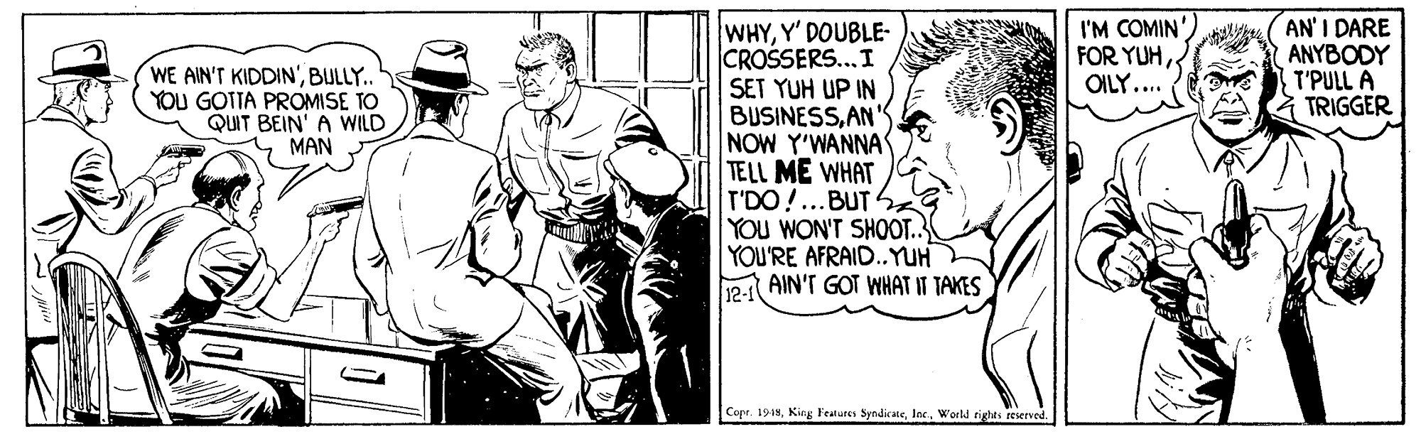 Drawing OCR: I'M COMIN' FOR YUHOILY.... AN' I DARE ANYBODY T'PULL A TRIGGER WHYY' DOUBLE- CROSSERS...I SET YUH UP IN BUSINESSAN' NOW Y'WANNA TELL ME WHAT T'DO!...BUTS YOU WON'T SHOOT. YOU'RE AFRAID.YUH P:1 AIN'T GOT WHAT IT TAKES WE AIN'T KIDDIN'BULLY.. YOU GOTTA PROMISE TO QUIT BEIN' A WILD MAN Copr. 1914World rights reserved I'M COMIN' FOR YUHOILY.... AN' I DARE ANYBODY T'PULL A TRIGGER WHYY' DOUBLE- CROSSERS...I SET YUH UP IN BUSINESSAN' NOW Y'WANNA TELL ME WHAT T'DO!...BUTS YOU WON'T SHOOT. YOU'RE AFRAID.YUH P:1 AIN'T GOT WHAT IT TAKES WE AIN'T KIDDIN'BULLY.. YOU GOTTA PROMISE TO QUIT BEIN' A WILD MAN Copr. 1914King Features SyndicateWorld rights reserved