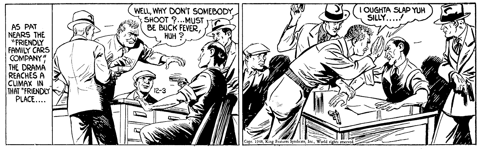 Publication OCR: I OUGHTA SLAP YUH SILLY...! WELLWHY DON'T SOMEBODY SHOOT ?...MUST BE BUCK FEVERHUH ? AS PAT NEARS THE "FRIENDLY FAMILY CARS COMPANY" THE DRAMA REACHES A CLIMAX IN THAT "FRIENDLY PLACE... 12-3 Copr. 1948World rights eeserved I OUGHTA SLAP YUH SILLY...! WELLWHY DON'T SOMEBODY SHOOT ?...MUST BE BUCK FEVERHUH ? AS PAT NEARS THE "FRIENDLY FAMILY CARS COMPANY" THE DRAMA REACHES A CLIMAX IN THAT "FRIENDLY PLACE... 12-3 Copr. 1948King Features SyndicateWorld rights eeserved