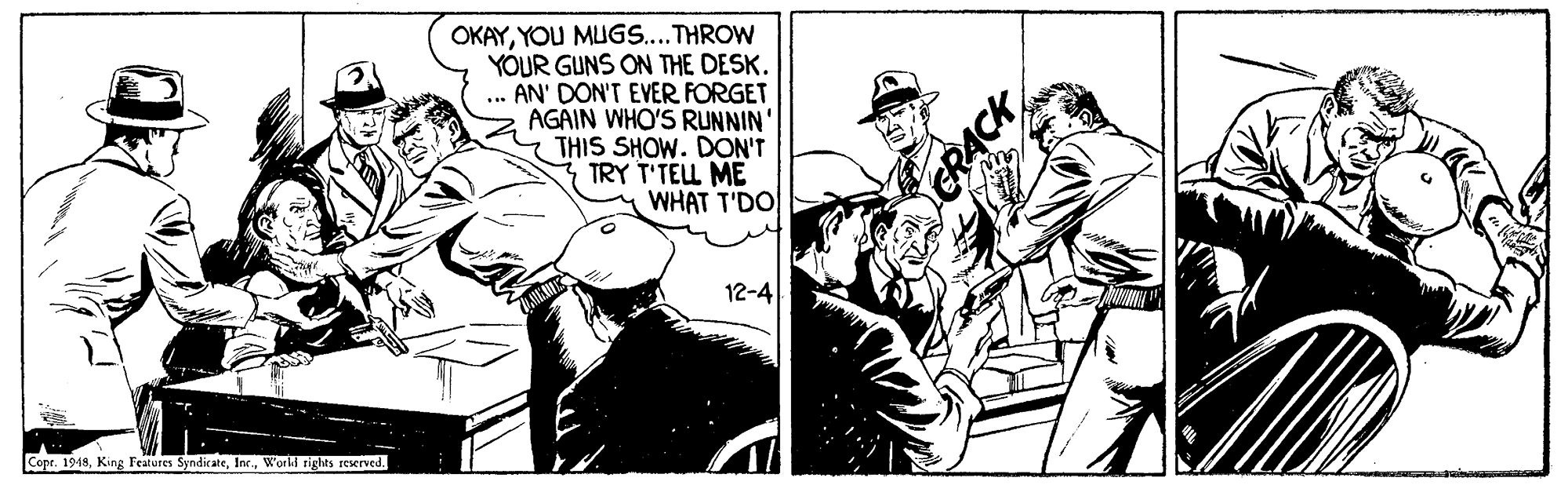 Comic book OCR: OKAYYOU MUGS....THROW YOUR GUNS ON THE DESK. ... AN' DON'T EVER FORGET AGAIN WHO'S RUNNIN' THIS SHOW. DON'T TRY T'TEL ME WHAT T'DO 12-4 Copr. 1948Workl rights reserved. ACK OKAYYOU MUGS....THROW YOUR GUNS ON THE DESK. ... AN' DON'T EVER FORGET AGAIN WHO'S RUNNIN' THIS SHOW. DON'T TRY T'TEL ME WHAT T'DO 12-4 Copr. 1948King Features SyndicateWorkl rights reserved. ACK