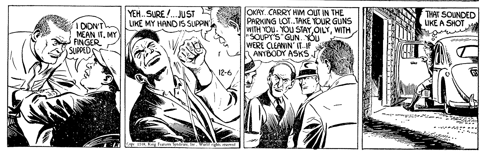 Art OCR: OKAY. CARRY HIM OUT IN THE PARKING LOT..TAKE YOUR GUNS WITH YOU. YOU STAYWITH "SOUPY'S" GUN. YOU WERE CLEANIN' IT.IF ANYBODY ASKS YEH.SURE!..JUST LIKE MY HAND IS SLIPPIN THAT SOUNDED LIKE A SHOT TOIDN'T MEAN IT. MY FINGER SLIPPEDS 12-6 Cnpe 191AWorld rights reserved OKAY. CARRY HIM OUT IN THE PARKING LOT..TAKE YOUR GUNS WITH YOU. YOU STAYWITH "SOUPY'S" GUN. YOU WERE CLEANIN' IT.IF ANYBODY ASKS YEH.SURE!..JUST LIKE MY HAND IS SLIPPIN THAT SOUNDED LIKE A SHOT TOIDN'T MEAN IT. MY FINGER SLIPPEDS 12-6 Cnpe 191AKing Features Syn-lirareWorld rights reserved