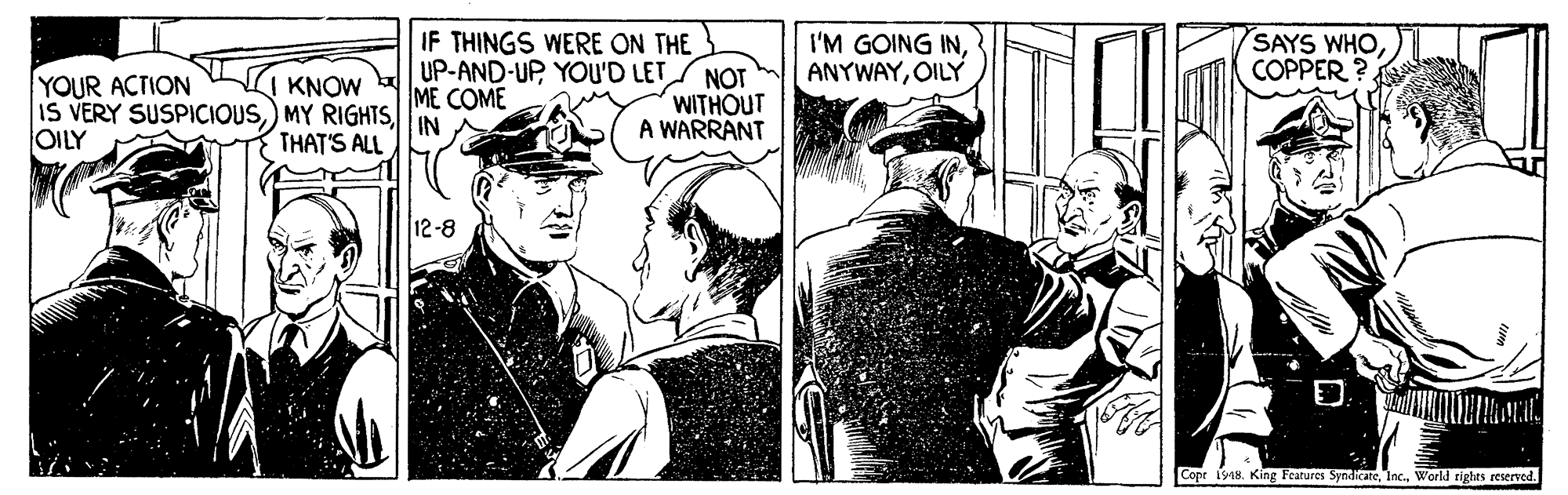 Comics OCR: YOUR ACTION IS VERY SUSPICIOUSIN OILY IF THINGS WERE ON THE UP-AND-UP YOu'D LET/ NOT ME COME I'M GOING INOILY SAYS WHOCOPPER ?. KNOW WITHOUT A WARRANT THAT'S ALL 12-8 Copr i948. King Features SyndieateWorld tighes reserved. YOUR ACTION IS VERY SUSPICIOUS) MY RIGHTSIN OILY IF THINGS WERE ON THE UP-AND-UP YOu'D LET/ NOT ME COME I'M GOING INOILY SAYS WHOCOPPER ?. KNOW WITHOUT A WARRANT THAT'S ALL 12-8 Copr i948. King Features SyndieateWorld tighes reserved.