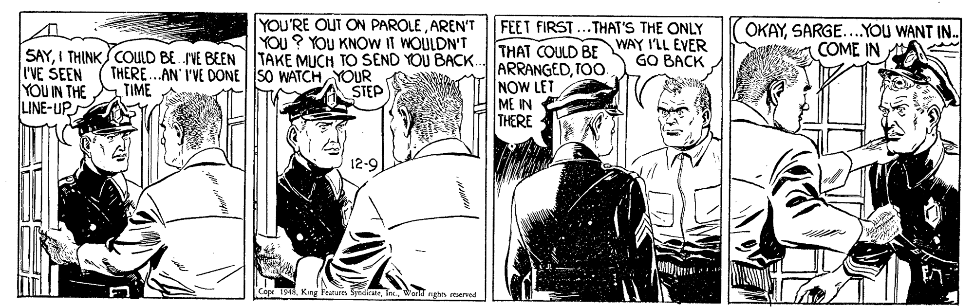 Line OCR: YOU'RE OUT ON PAROLEAREN'T YOU ? YOU KNOW IT WOULDN'T FEET FIRST THAT COULD BE ARRANGEDTOO. NOW LET ME IN THERE THAT'S THE ONLY WAY I'LL EVER GO BACK OKAYSARGE...YOU WANT IN. COME IN SAYI THINK COULD BE.VE BEENTAKE MUCH TO SEND YOU BACK.. I'VE SEEN YOU IN THE LINE-UP THERE..AN I'VE DONE SO WATCH YOUR TIME STEP 12-9 Cope 1948Workd nighes reserved YOU'RE OUT ON PAROLEAREN'T YOU ? YOU KNOW IT WOULDN'T FEET FIRST THAT COULD BE ARRANGEDTOO. NOW LET ME IN THERE THAT'S THE ONLY WAY I'LL EVER GO BACK OKAYSARGE...YOU WANT IN. COME IN SAYI THINK COULD BE.VE BEENTAKE MUCH TO SEND YOU BACK.. I'VE SEEN YOU IN THE LINE-UP THERE..AN I'VE DONE SO WATCH YOUR TIME STEP 12-9 Cope 1948King Features SyndicateWorkd nighes reserved