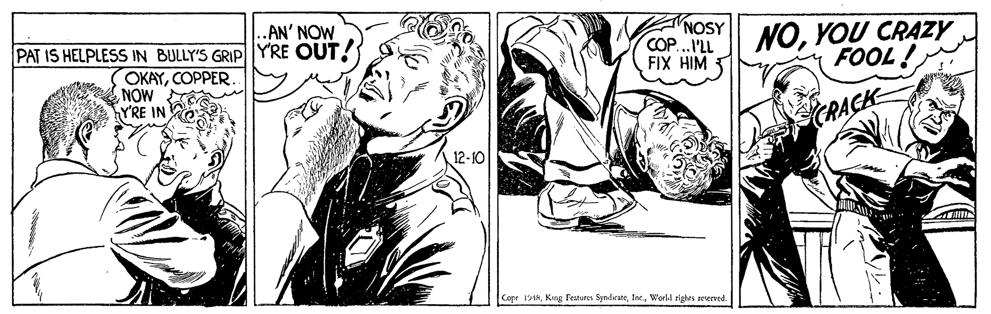 Comic book OCR: .AN' NOW PAT IS HELPLESS IN BULLY'S GRIPYRE OUT! OKAYCOPPER NOW YRE IN NOSY COP...I'LL FIX HIM NOYOU CRAZY FOOL ! CRACK 12-10 Copr 1918World rights reserved. .AN' NOW PAT IS HELPLESS IN BULLY'S GRIPYRE OUT! OKAYCOPPER NOW YRE IN NOSY COP...I'LL FIX HIM NOYOU CRAZY FOOL ! CRACK 12-10 Copr 1918King Features SyndicateWorld rights reserved.