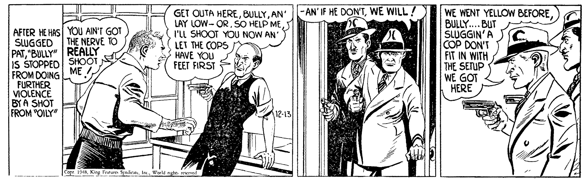 Hat OCR: WE WENT YELLOW BEFORE BULLY.. BUT SLUGGIN'A COP DON'T FIT IN WITH THE SETUP WE GOT HERE - AN' IF HE DON'TWE WILL GET OUTA HEREAN' LAY LOW- ORSO HELP ME I'LL SHOOT YOU NOW AN' LET THE COPS HAVE YOU FEET FIRST AFTER HE HAS YOU AIN'T GOT SUGGED PAT"BULLY" REALLY IS STOPPED SHOOT FROM DOING FURTHER VIOLENCE BYA SHOT FROM "OILY" THE NERVE TO ME ! 12-13 Copr 1948World rnghts reerved WE WENT YELLOW BEFORE BULLY.. BUT SLUGGIN'A COP DON'T FIT IN WITH THE SETUP WE GOT HERE - AN' IF HE DON'TWE WILL GET OUTA HEREAN' LAY LOW- ORSO HELP ME I'LL SHOOT YOU NOW AN' LET THE COPS HAVE YOU FEET FIRST AFTER HE HAS YOU AIN'T GOT SUGGED PAT"BULLY" REALLY IS STOPPED SHOOT FROM DOING FURTHER VIOLENCE BYA SHOT FROM "OILY" THE NERVE TO ME ! 12-13 Copr 1948King Feature SyndiratWorld rnghts reerved