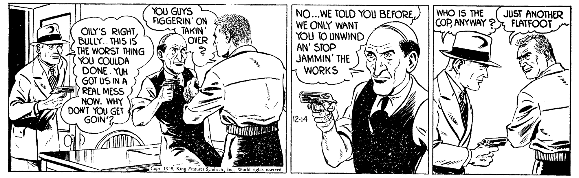 Illustration OCR: YOU GUYS FIGGERIN' ON TAKIN' OVER NO...WE TOLD YOU BEFOREWE ONLY WANT YOU TO UNWIND AN' STOP JAMMIN' THE WORKS WHO IS THE COPFLATFOOT JUST ANOTHER OILY'S RIGHTBULLY.. THIS IS THE WORST THING (YOU COULDA DONE. YUH GOT US IN A REAL MESS NOW. WHY DON'T YOU GET GOIN 12-14 opr 1918ln. World rights reserved. YOU GUYS FIGGERIN' ON TAKIN' OVER NO...WE TOLD YOU BEFOREWE ONLY WANT YOU TO UNWIND AN' STOP JAMMIN' THE WORKS WHO IS THE COPANYWAY ?FLATFOOT JUST ANOTHER OILY'S RIGHTBULLY.. THIS IS THE WORST THING (YOU COULDA DONE. YUH GOT US IN A REAL MESS NOW. WHY DON'T YOU GET GOIN 12-14 opr 1918Kins Features Syndicatln. World rights reserved.
