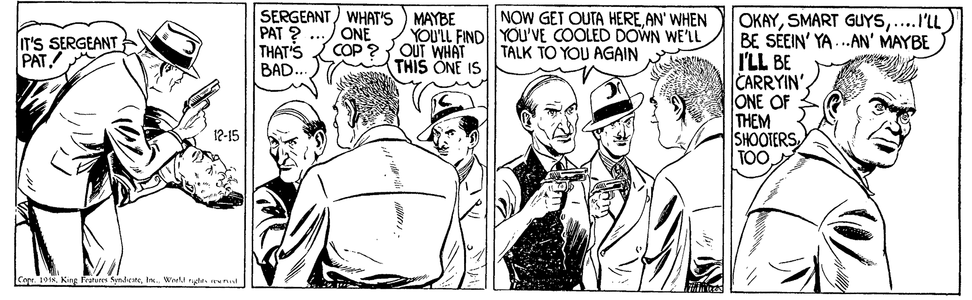 Black-and-white OCR: SERGEANT) WHAT'S ) MAYBE PAT ? ... THAT'S BAD.. NOW GET OUTA HEREAN' WHEN OKAY....I'LL BE SEEIN' YA...AN' MAYBE I'LL BE CARRYIN'. ONE OF THEM SHOOTERS TOO IT'S SERGEANT PAT ONE COP ? YOU'LL FIND YOU'VE COOLED DOWN WE'LL OUT WHAT THIS ONE IS TALK TO YOU AGAIN 12-15 Cope 1918. King Fratures Syndicaterew tul SERGEANT) WHAT'S ) MAYBE PAT ? ... THAT'S BAD.. NOW GET OUTA HEREAN' WHEN OKAYSMART GUYS....I'LL BE SEEIN' YA...AN' MAYBE I'LL BE CARRYIN'. ONE OF THEM SHOOTERS TOO IT'S SERGEANT PAT ONE COP ? YOU'LL FIND YOU'VE COOLED DOWN WE'LL OUT WHAT THIS ONE IS TALK TO YOU AGAIN 12-15 Cope 1918. King Fratures SyndicateIn. World rychrrew tul