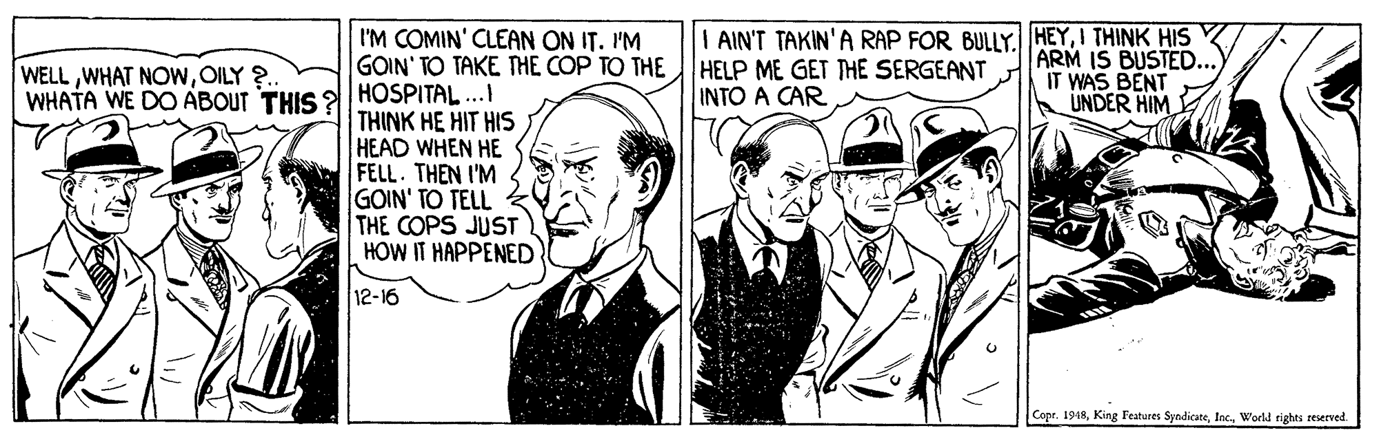 Interaction OCR: I'M COMIN' CLEAN ON IT. 'M GOIN' TO TAKE THE COP TO THE HELP ME GET THE SERGEANT INTO A CAR I AIN'T TAKIN'A RAP FOR BULLY. HEYI THINK HIS ARM IS BUSTED. IT WAS BENT UNDER HIM WELLOILY ?. WHATA WE DO ABOUT THIS 2l| HOSPITAL...I THINK HE HIT HIS HEAD WHEN HE FELL. THEN I'M GOIN' TO TELL k THE COPS JUST HOW IT HAPPENED 12-16 Copr. 1948World righti reserved. I'M COMIN' CLEAN ON IT. 'M GOIN' TO TAKE THE COP TO THE HELP ME GET THE SERGEANT INTO A CAR I AIN'T TAKIN'A RAP FOR BULLY. HEYI THINK HIS ARM IS BUSTED. IT WAS BENT UNDER HIM WELLWHAT NOwOILY ?. WHATA WE DO ABOUT THIS 2l| HOSPITAL...I THINK HE HIT HIS HEAD WHEN HE FELL. THEN I'M GOIN' TO TELL k THE COPS JUST HOW IT HAPPENED 12-16 Copr. 1948King Features SyndicateWorld righti reserved.