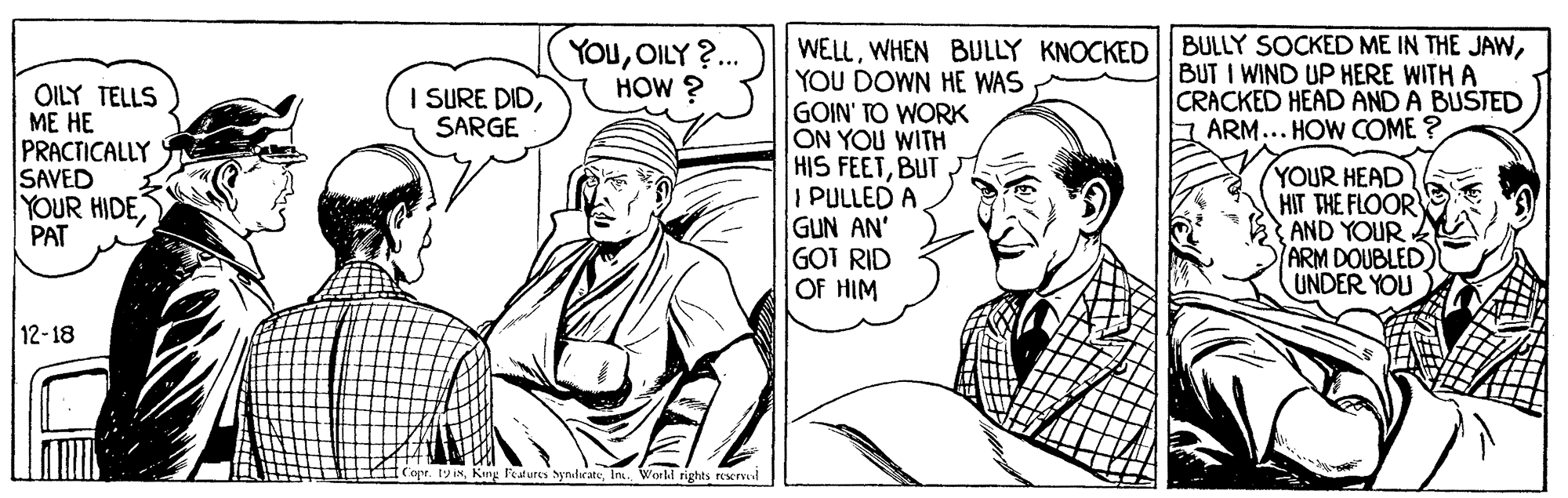 Font OCR: BULLY SOCKED ME IN THE JAWBUT I WIND UP HERE WITH A CRACKED HEAD AND A BUSTED ARM... HOW COME ? WELLWHEN BULLY KNOCKED YOU DOWN HE WAS GOIN' TO WORK ON YOU WITH HIS FEETBUT I PULLED A GUN AN' GOT RID OF HIM YOuOILY ?. HOW ? OILY TELLS ME HE PRACTICALLY SAVED YOUR HIDE PAT I SURE DIDSARGE YOUR HEAD HIT THE FLOOR AND YOUR ARM DOUBLED UNDER YOU 12-18 (Cape. 19 INInk. Worhl rights reservel BULLY SOCKED ME IN THE JAWBUT I WIND UP HERE WITH A CRACKED HEAD AND A BUSTED ARM... HOW COME ? WELLWHEN BULLY KNOCKED YOU DOWN HE WAS GOIN' TO WORK ON YOU WITH HIS FEETBUT I PULLED A GUN AN' GOT RID OF HIM YOuOILY ?. HOW ? OILY TELLS ME HE PRACTICALLY SAVED YOUR HIDE PAT I SURE DIDSARGE YOUR HEAD HIT THE FLOOR AND YOUR ARM DOUBLED UNDER YOU 12-18 (Cape. 19 INKing Features ynlaateInk. Worhl rights reservel