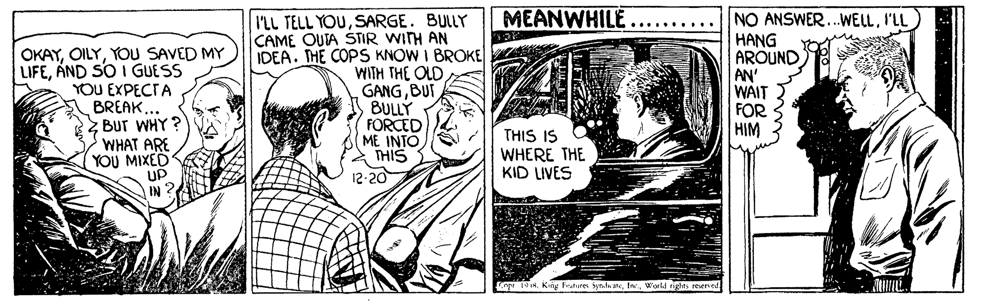 Illustration OCR: MEANWHILE ........•. OKAYYOU SAVED MY LIFEAND SO I GUESS YOU EXPECTA BREAK... BUT WHY? WHAT ARE YOU MIXED UP IN 2 I'LL TELL YOUSARGE. BULLY CAME OUTA STIR WITH AN IDEA. THE COPS KNOW I BROKE WITH THE OLD GANGBUT BULLY FORCED ME INTO THIS 12-20 NO ANSWER..WELLI'LL HANG AROUND AN' WAIT FOR HIM THIS IS WHERE THE KID LIVES o 19NWorld rights reserved MEANWHILE ........•. OKAYYOU SAVED MY LIFEAND SO I GUESS YOU EXPECTA BREAK... BUT WHY? WHAT ARE YOU MIXED UP IN 2 I'LL TELL YOUSARGE. BULLY CAME OUTA STIR WITH AN IDEA. THE COPS KNOW I BROKE WITH THE OLD GANGBUT BULLY FORCED ME INTO THIS 12-20 NO ANSWER..WELLI'LL HANG AROUND AN' WAIT FOR HIM THIS IS WHERE THE KID LIVES o 19NKing Fratures syn.la aheWorld rights reserved