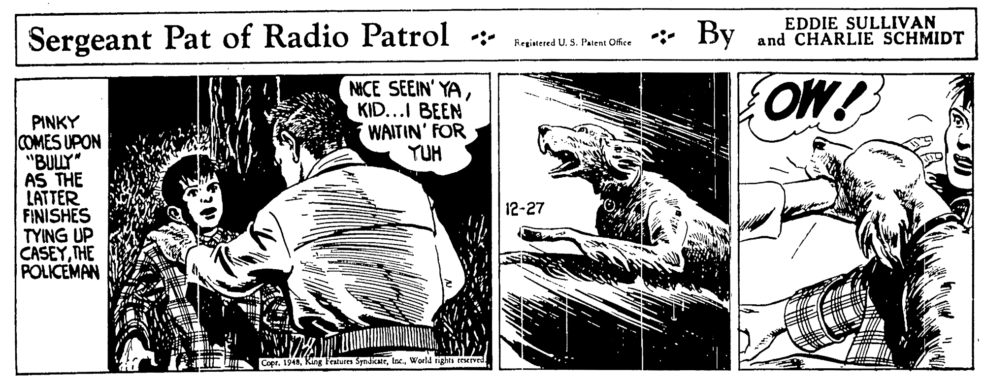 Parallel OCR: Sergeant Pat of Radio Patrol * By EDDIE SULLIVAN and CHARLIE SCHMIDT Registered U. S. Patent Office NICE SEEIN' YAKID...I BEEN WAITIN' FOR YUH OW! PINKY COMES UPON "BULY" AS THE LATTER FINISHES TYING UP CASEYTHE POLICEMAN 12-27 Copr. 1948World rights eeserved. J? Sergeant Pat of Radio Patrol * By EDDIE SULLIVAN and CHARLIE SCHMIDT Registered U. S. Patent Office NICE SEEIN' YAKID...I BEEN WAITIN' FOR YUH OW! PINKY COMES UPON "BULY" AS THE LATTER FINISHES TYING UP CASEYTHE POLICEMAN 12-27 Copr. 1948King Features SyndikateWorld rights eeserved. J ?
