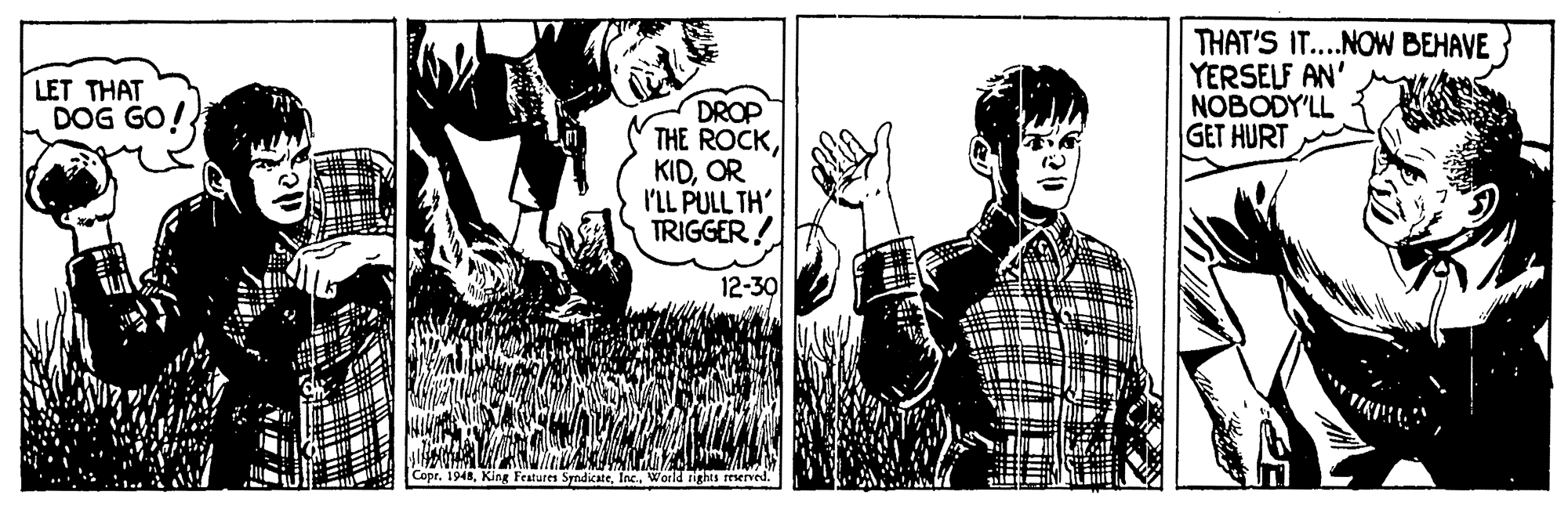 Musical instrument OCR: THAT'S IT....NOW BEHAVE YERSELF AN' NOBODY'LL GET HURT LET THAT DOG GO! DROP THE ROCKOR I'LL PULL TH' TRIGGER! 12-30 Copr. 1948World rights reserved. THAT'S IT....NOW BEHAVE YERSELF AN' NOBODY'LL GET HURT LET THAT DOG GO! DROP THE ROCKOR I'LL PULL TH' TRIGGER! 12-30 Copr. 1948King Features SndicateWorld rights reserved.
