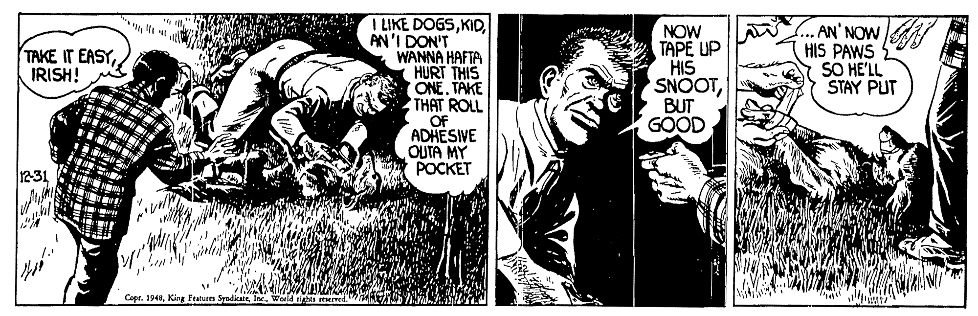 Monochrome OCR: I LIKE DOGSAN'I DON'T WANNA HAFTA HURT THIS ONE. TAKE THAT ROLL OF ADHESIVE OUTA MY POCKET NOW TAPE UP HIS SNOOTBUT GOOD AN' NOW HIS PAWS SO HE'LL STAY PUT TAKE IT EASYIRISH! 3 12-31 Copr. 1948I LIKE DOGSAN'I DON'T WANNA HAFTA HURT THIS ONE. TAKE THAT ROLL OF ADHESIVE OUTA MY POCKET NOW TAPE UP HIS SNOOTBUT GOOD AN' NOW HIS PAWS SO HE'LL STAY PUT TAKE IT EASYIRISH! 3 12-31 Copr. 1948King Features Syndikate