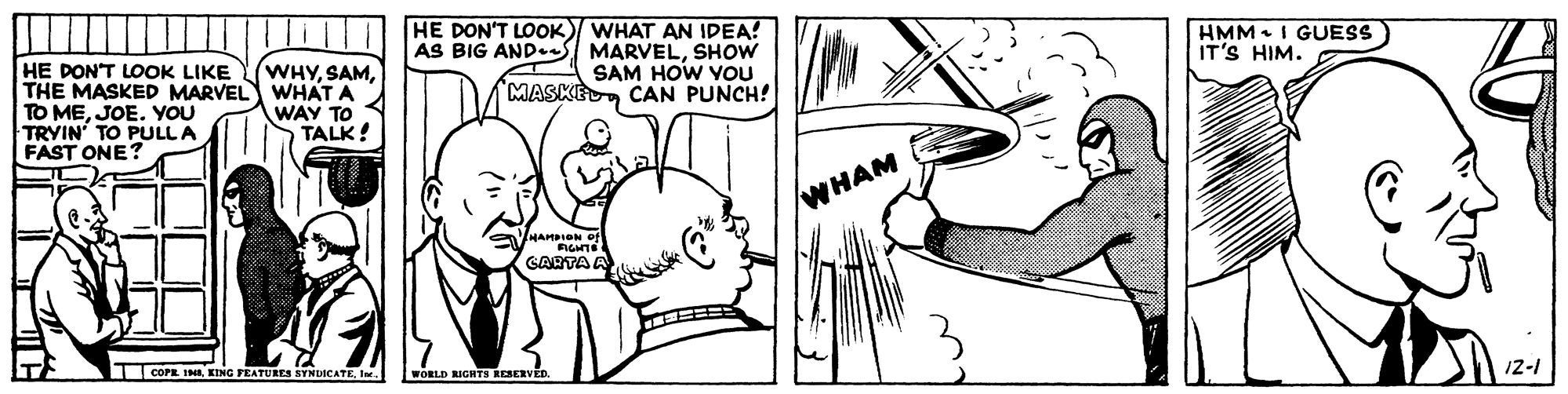 Human body OCR: HE DON'T LOOK) WHAT AN IDEA! AS BIG AND- MARVELSHOW SAM HOW YOU MASKECAN PUNCH! HMM. I GUESS IT'S HIM. HE DON'T LOOK LIKE THE MASKED MARVEL WHAT A TO MEJOE. YOU TRYIN' TO PULLA FAST ONE? WHYWAY TO 4 TALK! WHAM FIGHTE GARTA A COPE INIIn. WORLD RIGHTS caven 12-1 HE DON'T LOOK) WHAT AN IDEA! AS BIG AND- MARVELSHOW SAM HOW YOU MASKECAN PUNCH! HMM. I GUESS IT'S HIM. HE DON'T LOOK LIKE THE MASKED MARVEL WHAT A TO MEJOE. YOU TRYIN' TO PULLA FAST ONE? WHYWAY TO 4 TALK! WHAM FIGHTE GARTA A COPE INIKING PEATURES SYNDICATEIn. WORLD RIGHTS caven 12-1