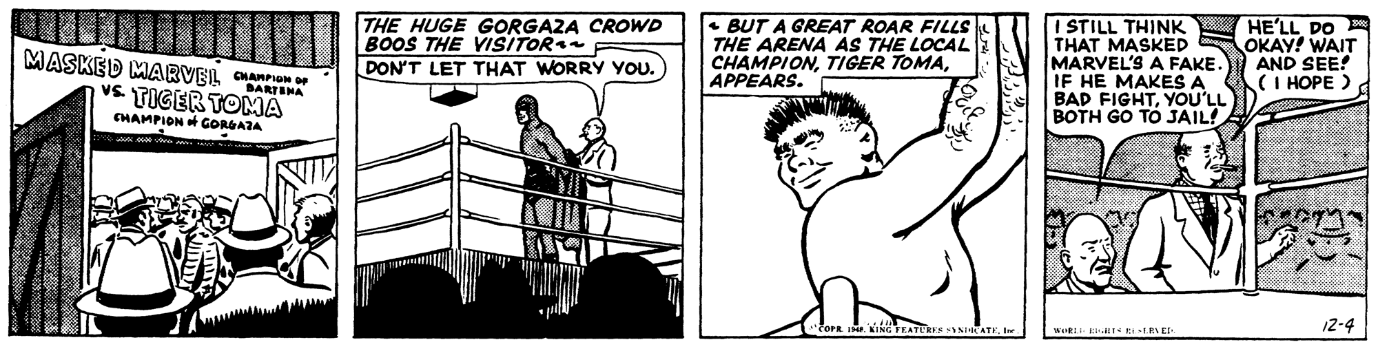 Organism OCR: THE HUGE GORGAZA CROWD BOOS THE VISITOR DON'T LET THAT WORRY YOU. • BUT A GREAT ROAR FILLS THE ARENA AS THE LOCAL CHAMPIONAPPEARS. I STILL THINK THAT MASKED MARVEL'S A FAKE. IF HE MAKES A BAD FIGHTYOU'LL BOTH GO TO JAIL! HE'LL DO OKAY! WAIT AND SEE! (I HOPE ) MASKED MARVEL CHannem BARTINA vs TIGER TOMA CHAMPION GORGAZA AEATER NHHCATEIne. 12-4 THE HUGE GORGAZA CROWD BOOS THE VISITOR DON'T LET THAT WORRY YOU. • BUT A GREAT ROAR FILLS THE ARENA AS THE LOCAL CHAMPIONTIGER TOMAAPPEARS. I STILL THINK THAT MASKED MARVEL'S A FAKE. IF HE MAKES A BAD FIGHTYOU'LL BOTH GO TO JAIL! HE'LL DO OKAY! WAIT AND SEE! (I HOPE ) MASKED MARVEL CHannem BARTINA vs TIGER TOMA CHAMPION GORGAZA AEATER NHHCATEIne. 12-4