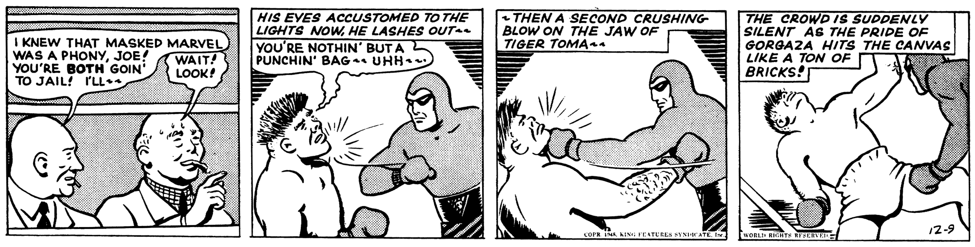 Line OCR: I KNEW THAT MASKED MARVEL WAS A PHONYJOE! YOU'RE BOTH GOIN TO JAIL! ILL. HIS EYES ACCUSTOMED TO THE LIGHTS NOWHE LASHES OUT YOU'RE NOTHIN' BUT A PUNCHIN' BAG UHH THEN A SECOND CRUSHING BLOW ON THE JAW OF TIGER TOMA44 THE CROWD IS SUDDENLY SILENT AB THE PRIDE OF GORGAZA HITS THE CANVAS LIKE A TON OF BRICKS! WAIT! LOOK! 12-9 COPR INA WORL RIGHTS NT SERVE I KNEW THAT MASKED MARVEL WAS A PHONYJOE! YOU'RE BOTH GOIN TO JAIL! ILL. HIS EYES ACCUSTOMED TO THE LIGHTS NOWHE LASHES OUT YOU'RE NOTHIN' BUT A PUNCHIN' BAG UHH THEN A SECOND CRUSHING BLOW ON THE JAW OF TIGER TOMA44 THE CROWD IS SUDDENLY SILENT AB THE PRIDE OF GORGAZA HITS THE CANVAS LIKE A TON OF BRICKS! WAIT! LOOK! 12-9 COPR INA WORL RIGHTS NT SERVE
