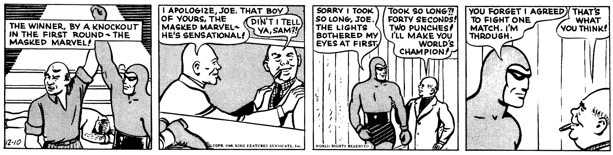 Parallel OCR: O APOLOGIZEJOE. THAT BOY OF YOURSTHE MASKED MARVEL HE'S SENSATIONAL!YASAM? SORRY I TOOK SO LONGJOE. THE LIGHTS BOTHERED MY EYES AT FIRST TOOK SO LONG? FORTY SECONDS! TWO PUNCHES! I'LL MAKE YOU WORLD'S CHAMPION! YOU FORGET I AGREED THAT'S TO FIGHT ONE MATCH. I'M THROUGH. DIN'T I TELL WHAT YOU THINK! THE WINNERBY A KNOCKOUT IN THE FIRST ROUND- THE MASKED MARVEL! 2-10 COPR. 1Ie. WORLI RIGHTS KESENVE O APOLOGIZEJOE. THAT BOY OF YOURSTHE MASKED MARVEL HE'S SENSATIONAL!YASAM? SORRY I TOOK SO LONGJOE. THE LIGHTS BOTHERED MY EYES AT FIRST TOOK SO LONG? FORTY SECONDS! TWO PUNCHES! I'LL MAKE YOU WORLD'S CHAMPION! YOU FORGET I AGREED THAT'S TO FIGHT ONE MATCH. I'M THROUGH. DIN'T I TELL WHAT YOU THINK! THE WINNERBY A KNOCKOUT IN THE FIRST ROUND- THE MASKED MARVEL! 2-10 COPR. 1KING FEATURES SYNICATEIe. WORLI RIGHTS KESENVE