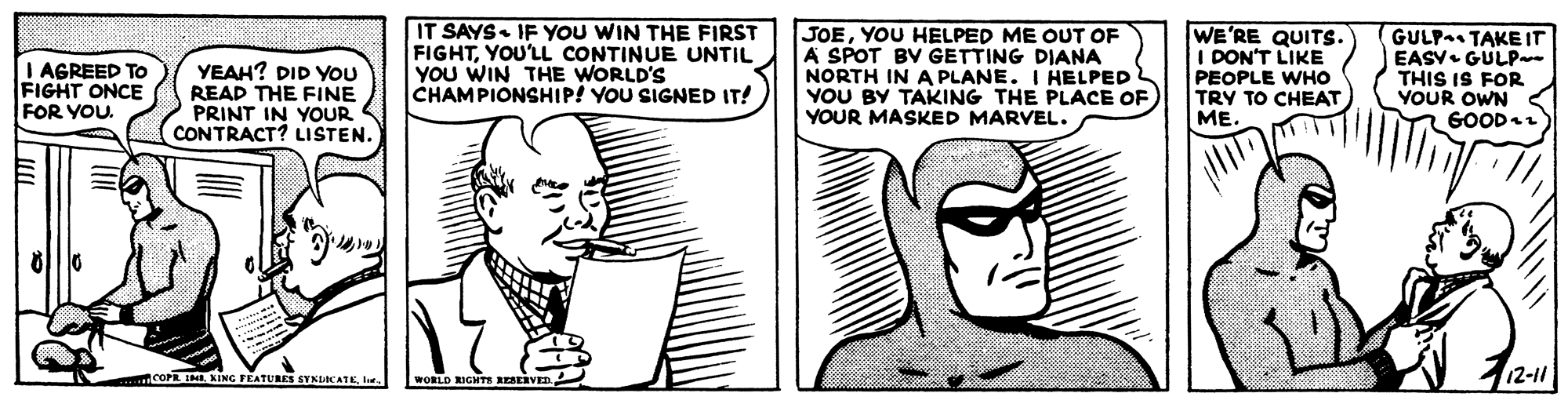 Cartoon OCR: IT SAYS. IF YOU WIN THE FIRST FIGHTYOU'LL CONTINUE UNTIL YOU WIN THE WORLD'S CHAMPIONSHIP! YOU SIGNED IT! JOEYOU HELPED ME OUT OF A SPOT BV GETTING DIANA NORTH IN A PLANE. I HELPED YOU BY TAKING THE PLACE OF YOUR MASKED MARVEL. WE'RE QUITS. I DON'T LIKE PEOPLE WHO TRY TO CHEAT ME. GULPa TAKE IT EASV. GULP- THIS IS FOR YOUR OWN GOOD I AGREED To FIGHT ONCE YEAH? DID YOU READ THE FINE PRINT IN YOUR CONTRACT? LISTEN. FOR YOU. mcOPE I NING FÉATURES SYNIKATKle. 12-11 WORLD RIGHTE RESERVED IT SAYS. IF YOU WIN THE FIRST FIGHTYOU'LL CONTINUE UNTIL YOU WIN THE WORLD'S CHAMPIONSHIP! YOU SIGNED IT! JOEYOU HELPED ME OUT OF A SPOT BV GETTING DIANA NORTH IN A PLANE. I HELPED YOU BY TAKING THE PLACE OF YOUR MASKED MARVEL. WE'RE QUITS. I DON'T LIKE PEOPLE WHO TRY TO CHEAT ME. GULPa TAKE IT EASV. GULP- THIS IS FOR YOUR OWN GOOD I AGREED To FIGHT ONCE YEAH? DID YOU READ THE FINE PRINT IN YOUR CONTRACT? LISTEN. FOR YOU. mcOPE I NING FÉATURES SYNIKATKle. 12-11 WORLD RIGHTE RESERVED