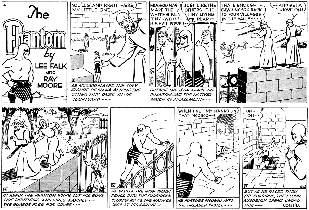 Style OCR: YOU'LL STAND RIGHT HEREMY LITTLE ONE. MOOGOO HAS MADE THE WHITE GIRL TINY - WITH HIS EVIL POWER JUST LIKE THE THAT'S ENOUGH OTHERS THE TINY LIVING A DEAD-e The GAWKING!GO BACK TO YOUR VILLAGES IN THE VALLEY. AND GET A MOVE ON! 1Bantom by LEE FALK and RAY MOORE AS MOOGOO PLACES THE TINY FIGURE OF DIANA AMONG THE OTHER TINY ONES IN HIS COURTYARD vea OUTSIDE THE IRON FENCETHE PHANTOM AND THE NATIVES WATCH IN AMAZEMENT-aa WHEN I GET MY HANDS ON) THAT MOOGOO*! OH OH 12-2 COPE IMI. KING ZAT TDICATE WOR Rts TER IN REPLYTHE PHANTOM WHIPS OUT HIS GUNS LIKE LIGHTNING AND FIRES RAPIDLY. THE GUARDS FLEE FOR COVER HE VAULTS THE HIGH PICKET FENCE INTO THE FORBIDDEN COURTYARD AS THE NATIVES GASP AT HIS DARING -- BUT AS HE RACES THRU THE CORRIDORTHE FLOOR SUDDENLY OPENS UNDER HIM- HE PURSUES MOOGOO INTO THE DREADED CASTLE - CONT'D. YOU'LL STAND RIGHT HEREMY LITTLE ONE. MOOGOO HAS MADE THE WHITE GIRL TINY - WITH HIS EVIL POWER JUST LIKE THE THAT'S ENOUGH OTHERS THE TINY LIVING A DEAD-e The GAWKING!GO BACK TO YOUR VILLAGES IN THE VALLEY. AND GET A MOVE ON! 1Bantom by LEE FALK and RAY MOORE AS MOOGOO PLACES THE TINY FIGURE OF DIANA AMONG THE OTHER TINY ONES IN HIS COURTYARD vea OUTSIDE THE IRON FENCETHE PHANTOM AND THE NATIVES WATCH IN AMAZEMENT-aa WHEN I GET MY HANDS ON) THAT MOOGOO*! OH OH 12-2 COPE IMI. KING ZAT TDICATE WOR Rts TER IN REPLYTHE PHANTOM WHIPS OUT HIS GUNS LIKE LIGHTNING AND FIRES RAPIDLY. THE GUARDS FLEE FOR COVER HE VAULTS THE HIGH PICKET FENCE INTO THE FORBIDDEN COURTYARD AS THE NATIVES GASP AT HIS DARING -- BUT AS HE RACES THRU THE CORRIDORTHE FLOOR SUDDENLY OPENS UNDER HIM- HE PURSUES MOOGOO INTO THE DREADED CASTLE - CONT'D.