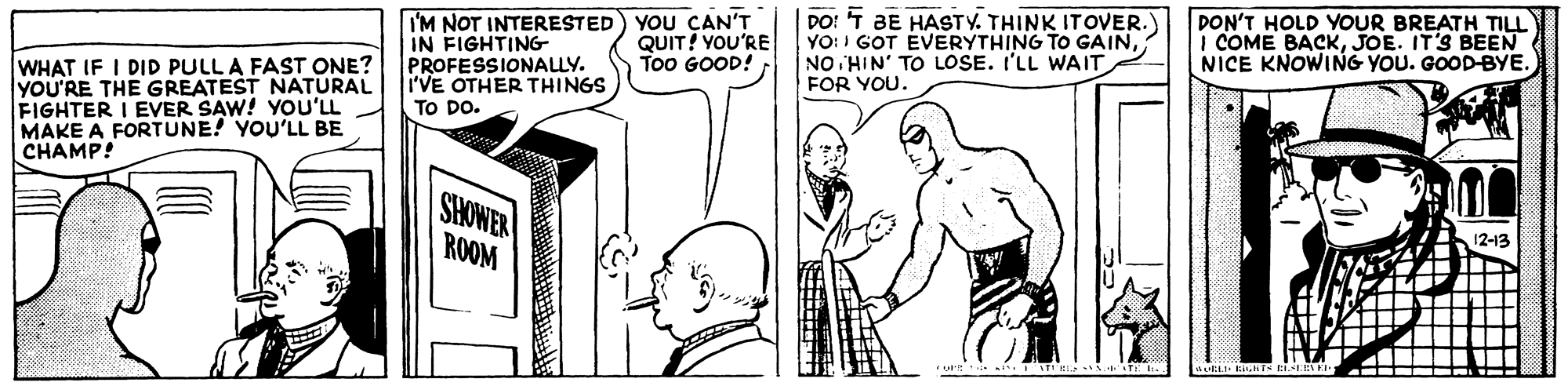 Finger OCR: I'M NOT INTERESTED) YOU ÇAN'T IN FIGHTING PROFESSIONALLY. i'VE OTHER THINGS TO DO. DO: T BE HASTY. THINK ITOVER.) YO: I GOT EVERYTHING TO GAINNO HIN' TO LOSE. I'LL WAIT DON'T HOLD YOUR BREATH TILL I COME BACKJOE. IT'S BEEN NICE KNOWING YOU. GOOD-BYE. QUIT! YOU'RE Too GOOD! WHAT IF I DID PULL A FAST ONE? YOU'RE THE GREATEST NATURAL FIGHTER I EVER SAW! YOu'LL MAKE A FORTUNE! YOU'LL BE C?AMP! FOR YOU. ROOM I'M NOT INTERESTED) YOU ÇAN'T IN FIGHTING PROFESSIONALLY. i'VE OTHER THINGS TO DO. DO: T BE HASTY. THINK ITOVER.) YO: I GOT EVERYTHING TO GAINNO HIN' TO LOSE. I'LL WAIT DON'T HOLD YOUR BREATH TILL I COME BACKJOE. IT'S BEEN NICE KNOWING YOU. GOOD-BYE. QUIT! YOU'RE Too GOOD! WHAT IF I DID PULL A FAST ONE? YOU'RE THE GREATEST NATURAL FIGHTER I EVER SAW! YOu'LL MAKE A FORTUNE! YOU'LL BE C?AMP! FOR YOU. ROOM