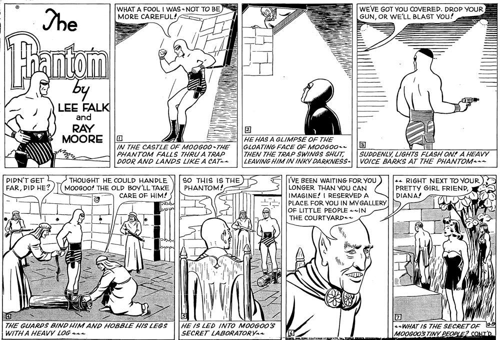 Rectangle OCR: The WHAT A FOOL I WAS NOT TO BE) MORE CAREFUL! WEVE GOT YOU COVERED. DROP YOUR GUNOR WE'LL BLAST You! antom LEE FALK and RAY MOORE IN THE CASTLE OF MOOG00-THE PHANTOM FALLS THRU A TRAP DOOR AND LANDS LIKE A CATa HE HAS A GLIMPSE OF THE GLOATING FACE OF MOOG00 THEN THE TRAP SWINGS SHUTLEAVING HIM IN INKY DARKNESS- SUDDENLYLIGHTS FLASH ON! A HEAVY VOICE BARKS AT THE PHANTOM DIDN'T GET FARDID HE? I'VE BEEN WAITING FOR YOU LONGER THAN YOU CAN IMAGINE! I RESERVED A PLACE FOR YOU IN MY GALLERY OF LITTLE PEOPLE IN THE COURTYARD THOUGHT HE COULD HANDLE MOOGOO! THE OLD BOY'LL TAKE CARE OF HIM! SO THIS IS THE PHANTOM! 44 RIGHT NEXT TO YOUR PRETTY GIRL FRIENDDIANA! THE GUARDS BIND HIM AND HOBBLE HIS LEGS WITH A HEAVY LOG naa HE IS LED INTO MOOGOO0'S SECRET LABORATORYA WHAT IS THE SECRETOF MOOGOO'S TIY PEOPLE? CONT'D. The WHAT A FOOL I WAS NOT TO BE) MORE CAREFUL! WEVE GOT YOU COVERED. DROP YOUR GUNOR WE'LL BLAST You! antom LEE FALK and RAY MOORE IN THE CASTLE OF MOOG00-THE PHANTOM FALLS THRU A TRAP DOOR AND LANDS LIKE A CATa HE HAS A GLIMPSE OF THE GLOATING FACE OF MOOG00 THEN THE TRAP SWINGS SHUTLEAVING HIM IN INKY DARKNESS- SUDDENLYLIGHTS FLASH ON! A HEAVY VOICE BARKS AT THE PHANTOM DIDN'T GET FARDID HE? I'VE BEEN WAITING FOR YOU LONGER THAN YOU CAN IMAGINE! I RESERVED A PLACE FOR YOU IN MY GALLERY OF LITTLE PEOPLE IN THE COURTYARD THOUGHT HE COULD HANDLE MOOGOO! THE OLD BOY'LL TAKE CARE OF HIM! SO THIS IS THE PHANTOM! 44 RIGHT NEXT TO YOUR PRETTY GIRL FRIENDDIANA! THE GUARDS BIND HIM AND HOBBLE HIS LEGS WITH A HEAVY LOG naa HE IS LED INTO MOOGOO0'S SECRET LABORATORYA WHAT IS THE SECRETOF MOOGOO'S TIY PEOPLE? CONT'D.