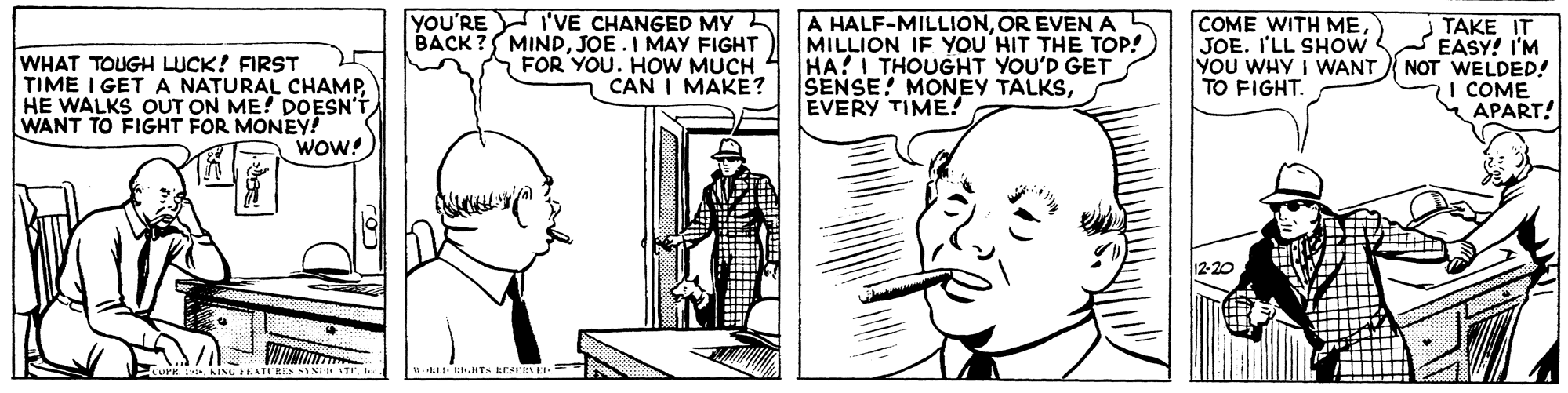 Cartoon OCR: WHAT TOUGH LUCK! FIRST TIME I GET A NATURAL CHAMPHE WALKS OUT ON ME! DOESN'T WANT TO FIGHT FOR MONEY! WOW! YOU'RE I'VE CHANGED MY BACK? MINDJOE.I MAY FIGHT FOR YOU. HOW MUCH CAN I MAKE? A HALF-MILLIONOR EVEN A MILLION IF YOU'HIT THE TOP! HA?I THOUGHT YOU'D GET SENSE! MONEY TALKSEVERY TIME! COME WITH MEJOE. I'LL SHOW YOU WHY I WANT TO FIGHT. TAKE IT EASY! I'M NOT WELDED! I COME * APART! 12-20 W EIT- WHAT TOUGH LUCK! FIRST TIME I GET A NATURAL CHAMPHE WALKS OUT ON ME! DOESN'T WANT TO FIGHT FOR MONEY! WOW! YOU'RE I'VE CHANGED MY BACK? MINDJOE.I MAY FIGHT FOR YOU. HOW MUCH CAN I MAKE? A HALF-MILLIONOR EVEN A MILLION IF YOU'HIT THE TOP! HA?I THOUGHT YOU'D GET SENSE! MONEY TALKSEVERY TIME! COME WITH MEJOE. I'LL SHOW YOU WHY I WANT TO FIGHT. TAKE IT EASY! I'M NOT WELDED! I COME * APART! 12-20 W EIT-