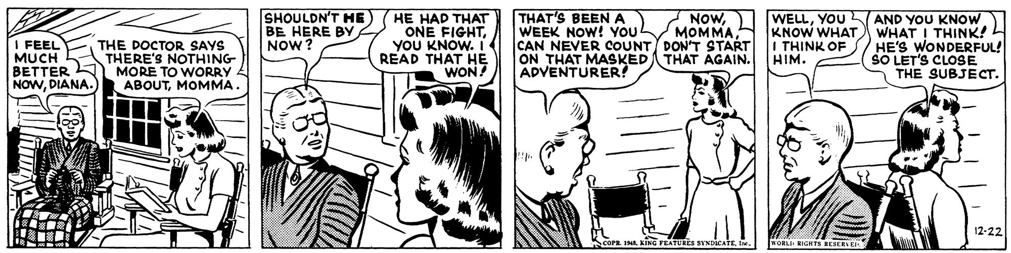 Art OCR: SHOULDN'T HE BE HERE BY NOW? HE HAD THAT ONE FIGHTYOU KNOW. i READ THAT H? WON! THAT'S BEENA WEEK NOW! YOU CAN NEVER COUNT DONT START ON THAT MASKED THAT AGAIN. ADVENTURER! WELLYOU AND YOU KNOW KNOW WHAT WHAT ! THINK! HE'S WONDERFUL! SO LET'S CLOSE THE SUBJECT. NOWFEEL MUCH BETTER NOWDIANA. I THINK OF HIM. THE DOCTOR SAYS THERE'S NOTHING MORE TO WORRY ABOUTMOMMA. 12-22 COPE 194. KING FEATURES SYNDICATEWORLI RIGHTS RESERNEL SHOULDN'T HE BE HERE BY NOW? HE HAD THAT ONE FIGHTYOU KNOW. i READ THAT H? WON! THAT'S BEENA WEEK NOW! YOU CAN NEVER COUNT DONT START ON THAT MASKED THAT AGAIN. ADVENTURER! WELLYOU AND YOU KNOW KNOW WHAT WHAT ! THINK! HE'S WONDERFUL! SO LET'S CLOSE THE SUBJECT. NOWFEEL MUCH BETTER NOWDIANA. I THINK OF HIM. THE DOCTOR SAYS THERE'S NOTHING MORE TO WORRY ABOUTMOMMA. 12-22 COPE 194. KING FEATURES SYNDICATEWORLI RIGHTS RESERNEL