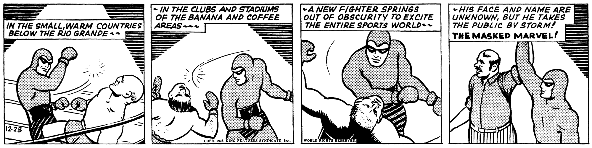 Line OCR: - IN THE CLUBS AND STADIUMS OF THE BANANA AND COFFEE AREAS- A NEW FIGHTER SPRINGS OUT OF OBSCURITY TO EXCITE THE ENTIRE SPORTS WORLD •HIS FACE AND NAME ARE UNKNOWNBUT HE TAKES THE PUBLIC BY STORM! THE MASKED MARVEL! IN THE SMALLWARM COUNTRIES BELOW THE RIO GRANDE COPR IIe. WORLD - IN THE CLUBS AND STADIUMS OF THE BANANA AND COFFEE AREAS- A NEW FIGHTER SPRINGS OUT OF OBSCURITY TO EXCITE THE ENTIRE SPORTS WORLD •HIS FACE AND NAME ARE UNKNOWNBUT HE TAKES THE PUBLIC BY STORM! THE MASKED MARVEL! IN THE SMALLWARM COUNTRIES BELOW THE RIO GRANDE COPR IKIING FEATURES SYNDICATEIe. WORLD