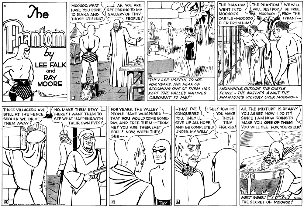 Organism OCR: The THE PHANTOM MOOGOOWHAT HAVE YOU DONE TO DIANA AND THOSE OTHERS? THE PHANTOM WE WILL AHYOU ARE REFERRING TO MY GALLERY OF TINY PEOPLE ? WENT INTO MOOGOO'S CASTLE MOOG00) FLED FROM HIM! WILL DESTROYBE FREE 7 MOOGO0-S FROM THE TYRANT 1Bantom LEE FALK and RAY ?OORE "THEY ARE USEFUL TO ME. FOR YEARSTHE FEAR OF BECOMING ONE OF THEM HAS KEPT THE VALLEY NATIVES OBEDIENT TO ME!" MEANWHILEOUTSIDE THE CASTLE FENCE - THE NATIVES AWAIT THE PHANTOM'S VICTORY OVER MO0GO0e THOSE VILLAGERS ARE STILL AT THE FENCE. SHOULD WE DRIVE THEM AWAY NOTHE VALLEY THERE! I WANT THEM TO SEE WHAT HAPPENSWITH - THAT I'VE CONQUERED YOUTHEY'LL GIVE UP ALL HOPE(I SEE! HOW DO YOU MAKE AHTHE MIXTURE IS READY! YOU ASKED HOW I DO IT? SINCE I AM NOW GOING TO MAKE YOU ONE OF THEM PEOPLE HAVE WHISPERED THAT YOU WOULD COME SOME- DAYAND FREE THEM FROM ME! YOU ARE THEIR LAST HOPE! NOWWHEN THEY SEE a THOSE TINY AND BE COMPLETELY) FIGURES? YOU WILL SEE FOR YOURSELF! THEIR OWN EYES! UNDER MY WILL! NEXT WEEK: A 12-26 THE SECRET OF MOOGO0! The THE PHANTOM MOOGOOWHAT HAVE YOU DONE TO DIANA AND THOSE OTHERS? THE PHANTOM WE WILL AHYOU ARE REFERRING TO MY GALLERY OF TINY PEOPLE ? WENT INTO MOOGOO'S CASTLE MOOG00) FLED FROM HIM! WILL DESTROYBE FREE 7 MOOGO0-S FROM THE TYRANT 1Bantom LEE FALK and RAY ?OORE "THEY ARE USEFUL TO ME. FOR YEARSTHE FEAR OF BECOMING ONE OF THEM HAS KEPT THE VALLEY NATIVES OBEDIENT TO ME!" MEANWHILEOUTSIDE THE CASTLE FENCE - THE NATIVES AWAIT THE PHANTOM'S VICTORY OVER MO0GO0e THOSE VILLAGERS ARE STILL AT THE FENCE. SHOULD WE DRIVE THEM AWAY NOMAKE THEM STAY L FOR YEARSTHE VALLEY THERE! I WANT THEM TO SEE WHAT HAPPENSWITH - THAT I'VE CONQUERED YOUTHEY'LL GIVE UP ALL HOPE(I SEE! HOW DO YOU MAKE AHTHE MIXTURE IS READY! YOU ASKED HOW I DO IT? SINCE I AM NOW GOING TO MAKE YOU ONE OF THEM PEOPLE HAVE WHISPERED THAT YOU WOULD COME SOME- DAYAND FREE THEM FROM ME! YOU ARE THEIR LAST HOPE! NOWWHEN THEY SEE a THOSE TINY AND BE COMPLETELY) FIGURES? YOU WILL SEE FOR YOURSELF! THEIR OWN EYES! UNDER MY WILL! NEXT WEEK: A 12-26 THE SECRET OF MOOGO0!