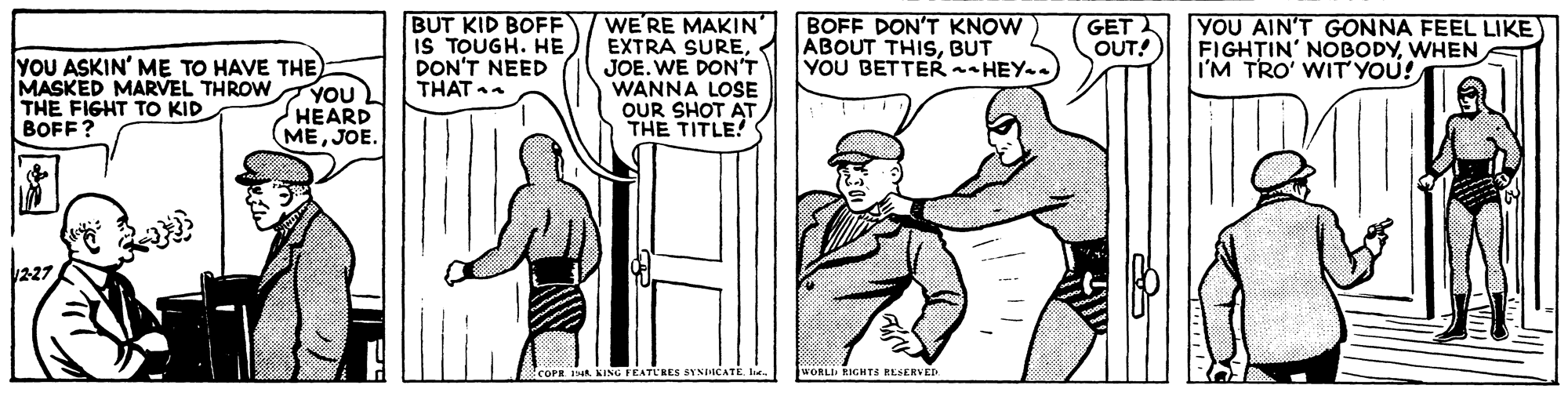 Line OCR: BUT KID BOFF IS TOUGH. HE DON'T NEED THAT . WE'RE MAKIN' EXTRA SUREJOE. WE DON'T WANNA LOSE OUR SHOT AT THE TITLE! BOFF DON'T KNOW ABOUT THISBUT YOU BETTER - HEY.. GET OUT! YOU AIN'T GONNA FEEL LIKE FIGH?IN' NOBODYWHEN I'M TRO' WIT YOU! YOU ASKIN' ME TO HAVE THE YOU HEARD MEJOE. MASKED MARVEL THROW THE FIGHT TO KID BOFF? 227. COPR JNA KING FEATLRES SYNICATE WORLI EIGHTS RESERVED BUT KID BOFF IS TOUGH. HE DON'T NEED THAT . WE'RE MAKIN' EXTRA SUREJOE. WE DON'T WANNA LOSE OUR SHOT AT THE TITLE! BOFF DON'T KNOW ABOUT THISBUT YOU BETTER - HEY.. GET OUT! YOU AIN'T GONNA FEEL LIKE FIGH?IN' NOBODYWHEN I'M TRO' WIT YOU! YOU ASKIN' ME TO HAVE THE YOU HEARD MEJOE. MASKED MARVEL THROW THE FIGHT TO KID BOFF? 227. COPR JNA KING FEATLRES SYNICATE WORLI EIGHTS RESERVED